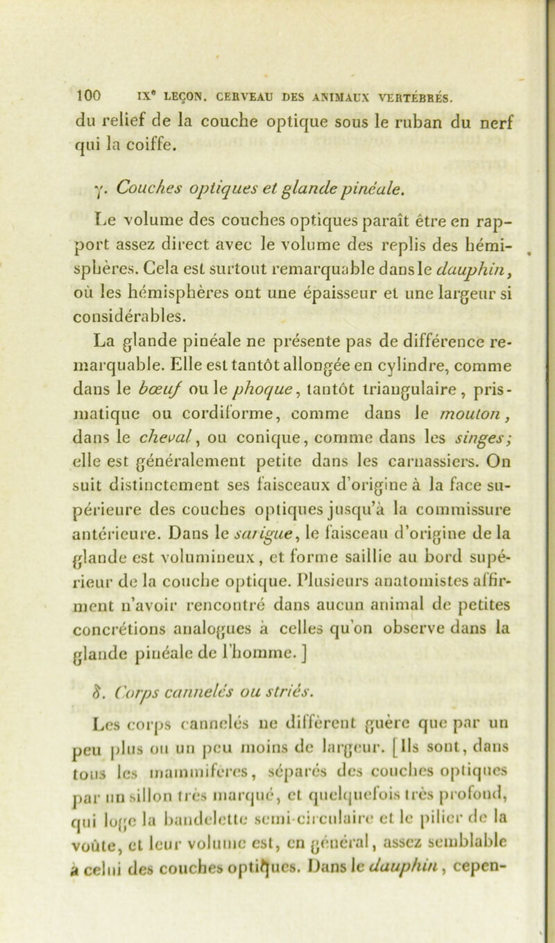 du relief de la couche optique sous le ruban du nerf qui la coiffe. y. Couches optiques et glande pineale. Le volume des couches optiques parait etre en rap- port assez direct avec le volume des replis des hemi- spheres. Cela est surtout remarquable dansle dauphin, ou les hemispheres out uue epaisseur et une largeursi considerables. La glande pineale ne presente pas de difference re- marquable. Elle est tantot allongee en cylindre, corame dans le boeiif ou le phoque, tantot triangulaire , pris- matique ou cordiforme, comme dans le mouton, dans le checal, ou conique, comme dans les singes; elle est generalcment petite dans les carnassiers. On suit distinctement ses faisceaux d’originea la face sn- perieure des couches optiques jusqu’a la commissure anterieure. Dans le sa/igue, le faisceau d’origine de la glande est volumineux, et forme saillie au bord supe- rieur de la couche optique. Plusieurs anatomistes affir- meut n’avoir rencontre dans aucun animal de petites concretions analogues a celles qu’on observe dans la glande pineale de l’homme. J Corps canneles ou stries. Les corps canneles ne different guere que par un peu plus ou un pcu moins de largeur. | lls sont, dans tons les inammiferes, sdparcs des couches opliques par un sillon ti es marque, et quelquefois Ires profond, qui lo{;e la handelette semi circulaire et le pilier dc la voule, et leur volume est, en general, assez semblablc a celui des couches optiques. Dans le dauphin, cepen-