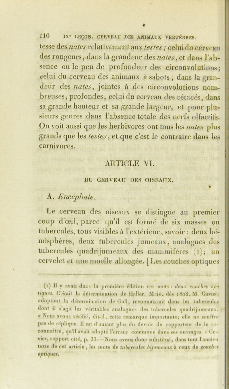 tesse des nates relativementaux testes; celuidu cerveau des rongeurs, dans la grandeur des nates, et dans l’ab- sence on le pen de profondeur des circonvolutions; eelui du cerveau des animaux a sabots , dans la gran- deur des nates, jointes a des circonvolutions nom- breuses, pr.ofondes; eelui du cerveau des cetaces, dans sa grande hauteur et sa grande largeur, et pour plu- sieurs genres dans i’absence totale des nerfs olfactifs. On voit aussi que les herbivores ont tous les nates plus grands que les testes, et que e’est lc contraire dans les carnivores. ARTICLE VI. DU CERVEAU DES OISEAUX. A. Encephale. Le cerveau des oiseaux se distingue au premier coup doeil,parce qu’il est forme de six masses ou tubercules, tous visibles a l’exterieur, savoir : deux he- mispheres, deux tubercules jumeaux, analogues des tubercules quadrijumeaux des mamruiferes (i); mi cervelet et une moelle allongee. | Les couches optiques (•) II y avail dans la premiere! edition ees mot* : deux couches op- tiau.es. C’etait la determination de Haller. Mais, des 1808, M. Cuvier, adopt.ml la determination de Gall, recounaissait dans les tubercules dont il »ajjit les veritable* analogues des tubercules quadrijumeau*. o Nous avous verilie, dit-il , rette rentarqui! importaute; ello nr sou I fro pas de replique. Il cst d'autant plus du devoir du rapporteur de lc rc- connattre, qu’il avait adoptc Kerreur eomtnune dans *es ouvrages. » Cu- vier, rap|>ort cite, p. 33.—Nous avons done substitue, dans tout I ancien teste do cet article, les mots de tubercules b jumeaux h ccux de couch, 1 optiques.