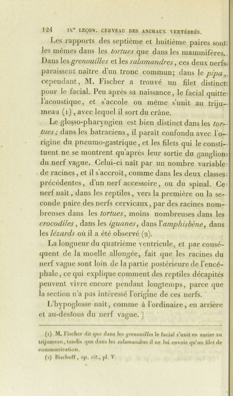 Les rapports des septieme et buitierne paires soul les memes dans les lortues que dans les m a mm i feres. Dans les grenouilles et les salamandres, ces deux nerfs paraissent naitre dun tronc commun; dans le pipa, cependant, M. Fischer a trouve un filet distinct pour le facial. Peu apres sa naissance, le facial quitte l’acoustique, et s’accole ou meme s’unit au triju— meau (1), avec lequel il sort du crane. Le glosso-pharyngien est bien distinct dans les tor- ti/es; dans les batraciens , il parait confondu avec l’o- rigine du pneumo-gastrique, et les filets qui le consti- tuent ne se montrent qu’apres leur sortie du ganglioni du nerf vague. Celui-ci nait par un nombre variable de racines, et il s’accroit, comme dans les deux classes; precedentes, dun nerf accessoire, ou du spinal. Ce nerf nait, dans les reptiles , vers la premiere ou la se- conde paire des nerfs cervicaux, par des racines nom- breuses dans les tortues, moins nombreuses dans les crocodiles, dans les iguanes, dans 1’amphisbene, dans les lezards oil il a ete observe (2). La longueur du quatrieme ventricule, et par conse- quent de la moelle allongee, fait que les racines du nerf vague sont loin de la partie posterieure de l’encd- phalc, ce qui explique comment des reptiles decapites peuvent vivrc encore pendant longtemps, parce que bisection n’a pas interesse l’origine de ces nerfs. L’liypo{jlosse nait, comme a l’ordinaire, en arriere et au-des5ous du nerf vague. ] (1) M. Fischer (lit cjno dans les <ircnouiUet Ic facial s'unit cn entier au trijiimnau, tandis que dans Ins salamandres il ne lui envois qu’un lilrt de communication. (a) llisclioff, op. ritpi. V.