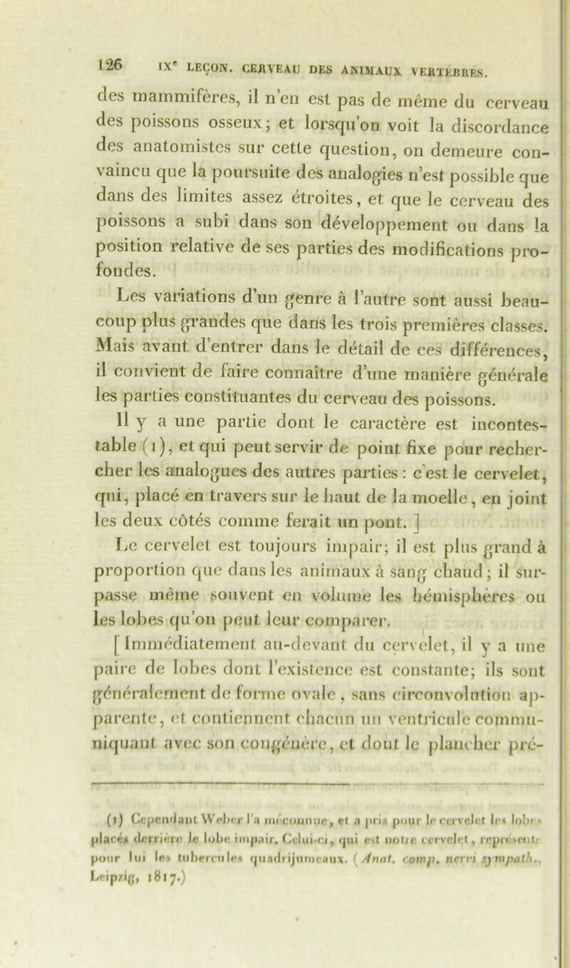 dcs inammiferes, il n en est pas de meme du cerveau des poissons osseux; et lorsquon voit la discordance des anatomistes sur cetle question, on demeure con- vaincu que la poursuite des analogies nest possible que dans des Innites assez etroites, et que le cerveau des poissons a subi dans son developpement ou dans la position relative de ses parties des modifications pro- fond es. Lcs variations d un genre a 1’autre sont aussi beau- coup plus grandes que dans les trois premieres classes. Mais avant d’entrer dans le detail de ces differences, il convient de faire connaitre dune maniere generale les parties constituantes du cerveau des poissons. 11 y a une partie dont le caractere est incontes- table (1), et qui peutservir de point fixe pour recher- cher les analogues des autres parties : c’est le cervelet, qui, place en travers sur le haut de la moelle, en joint les deux cotes comme ferait un pout. 1 Le cervelet est toujours impair; il est plus grand a pi’oportion que dans les animaux a sang cbaud ; il sur- passe meme souvent en volume les hemispheres ou les lobes qu’on pent leur comparer. [ Immediatement au-devant du cervelet, il y a une paire de lobes dont lexistence est constante; ils sont g^neralement de forme ovale, sans circonvolntion ap- parente, et contiennent eljacun un ventricnle cofnnm- niquant avec son congeuero, et dont Jc planebcr prc- (i) Ccpcn'laut Weber I a imcounuc, et a |>ri« puur If cci vcJel les lolx n place* ilcrricre le lobe impair. Lclui-ci, qui e-t uoiic cervelet, reprcM'nti pour lui lest tubercnle* quadrijumcaux. (Anat. coin/), nern sympathy Leipzig, 1817.)