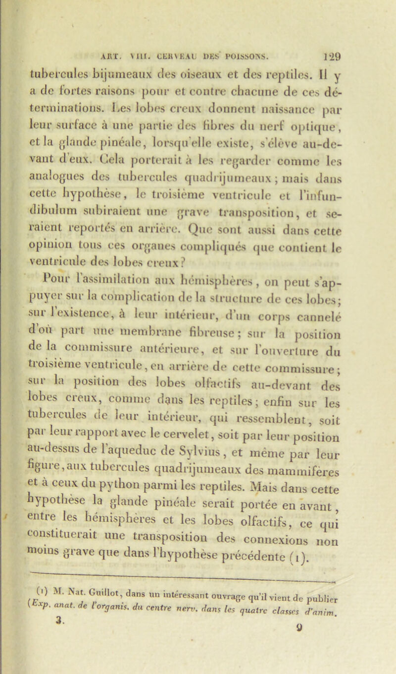 tubercules bijumeaux des oiseaux et dos reptiles. II y a de fortes raisons pour et contre chacune de ces de- terminations. lies lobes creux donnent naissance par leur surface a une partie des fibres du nerf optique, et la glande pineale, lorsqu'elle existe, s'eleve au-de- vant deux. Cela porterait a les regarder commc les analogues des tubercules quadrijumeaux; mais dans cette hypothese, lc troisieme ventricule et 1’infun- dibulum subiraient une grave transposition, et se- raient reportes en arriere. Quo sont aussi dans eette opinion tous ces orgaues compliques que contient lc ventricule des lobes creux? Pour lassimilation aux hemispheres, on pent s’ap- puyer sur la complication de la structure de ces lobes; sui 1 existence, & leur interieur, dun corps cannele dou part une membrane fibreuse ; sur la position de la commissure auterienre, et sur 1 ouverture du troisieme ventricule,en arriere de cette commissure; sur la position des lobes olfactifs au-devant des lobes creux, coniine dgns les reptiles; enfin sur les tubercules dc leur interieur, qui ressemblent, soit par leur rapport avec le cervelet, soit par leur position a u-dess us de l’aqueduc de Sylvius, et raeme par leur figure,aux tubercules quadrijumeaux des mammiferes et a ceux du python parmi les reptiles. Mais dans cette hypothese la glande pineale serait portee en avant, entre les hemispheres et les lobes olfactifs, ee qui constituerait une transposition des connexions non moms grave que dans l’hypothese precedente (i). 0) M. Nat. Guillot, dans un interessant ouvrage quit vient de publier t xp. anat. rfe I'organh. du centre nerv. dan,f les qualrc classes d’anin, 3 9 ‘