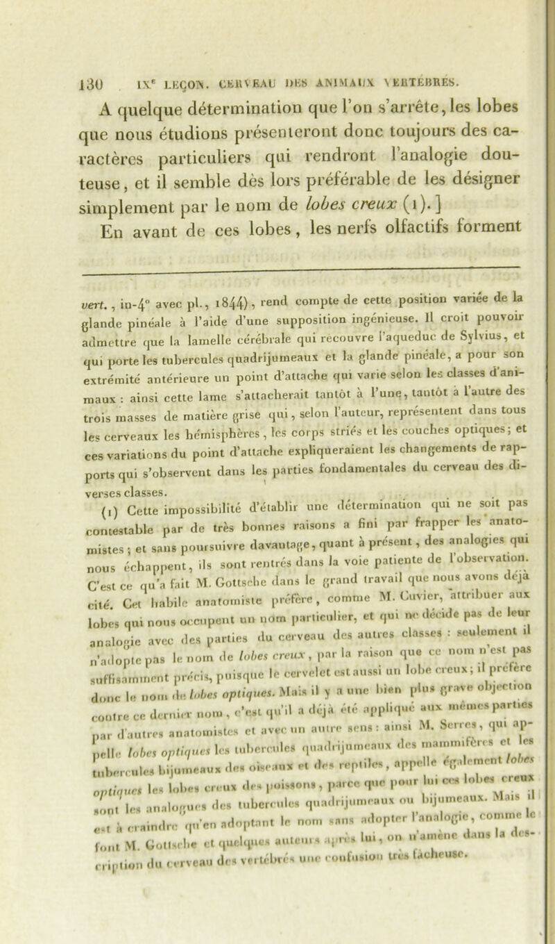 A quelque determination que l’on s’arrete, les lobes que nous etudions presenieront done toujours des ca- vactercs particuliers qui rendront l’analogie dou- teuse, et il semble des lors preferable de les designer simplement par le nom de lobes creux (1). ] En avant de ces lobes, les nerfs olfactifs forment vert. , iu-4° avec pi., 1844), rend cornpte de cette position variee de la glande pineale a l’aide dune supposition ingenieuse. 11 croit pouvoir admettre que la lamelle cerebrale qui recouvre I’aquedue de Sylvius, et qu, porte les tubercules quadrijumeaux et la glande pineale, a pour son extremite anterieure un point d’attaehe qui varie selon les classes dam- maux : ainsi cette lame s’attaclierait tan tot a 1’une, tantot a 1 autre des trois masses de matiere grise qui, selon I’auteur, represented dans tous les cerveaux les hemispheres , les corps stries et les couches optiques; et ces variations du point d’attache expliqueraient les changements de rap- ports qui s’observcnt dans les parties fondamentales du cerveau des di- verses classes. (i) Cette impossibility d’eiablir une determination qui ne soil pas contestable par de tres bonnes raisons a fini par frapper les anato- mies ; et sans poursuivre davautage, quant a present, des analogies qu, nous echappent, ils sont re,.tres dans la voie patiente de l observation. C’est ce qua fait M. Gottsdic dans le grand iravail que nous avons deja cite. Cet habile anatomisle preftre , comme M. Cuvier, a,tnbuer aux lobes qui nous occupent u„ nom particulier, et qui tv decide pas do lettr analogic avee des parties du cerveau des autres classes : seulement ,1 n’ado'ptc pas le nom dc lobes creux, par la raison que ce non, „ est pas guffisaittinent precis, puisque le cervelct cstauss, u„ lobe rreux; ,1 prefere done le nom de lobes optics. Mai* il y a une bien pin* grave objection coutre ce dernier nom , e'eat qu’il a deja *e appliq.m aux memes parties par dautre. anatomisle* et avec un autre sens: a,ns, M. berres, qu, ap- pelle lobes optiques le. tubercles quad, ijumcanx des Louies bijumeaux des oiscaux e. des reptile, nppelle f oment lobes optiques les lobes creux des puis,on, , parcc que pour In, ces Ub« sont les analogue, des lubcrndcs quadrijumeaux ou b.jumeaux. Mats a cam,Ire qnen adoptnnt le nom sans adopter .'analog,e comme c foil, M. Got,s,be ct quclqucs au.cn., .q,r, s lui, on n amenc dan. la dc rription du cerveau des verU-br. s une confusion Wes facheuso.