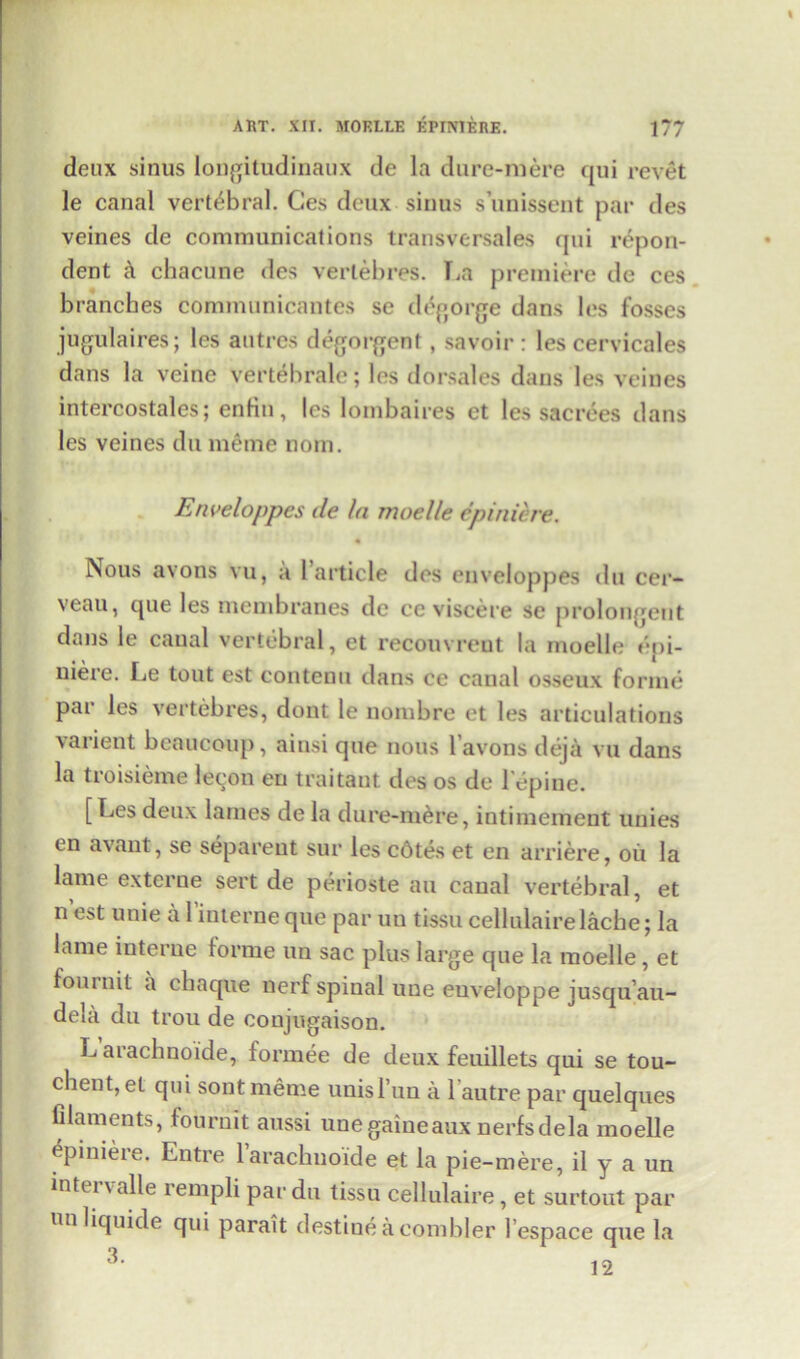 deux sinus longitudinaux de la dure-mere qui revet le canal vertebral. Ces deux sinus s’unissent par des veines de communications transversales qui repon- dent k chacune des vertebres. La premiere de ces branches communicantes se degorge dans les fosses jugulaires; les autrcs degorgent, savoir : les cervicales dans la veine vertebrate; les dorsales dans les veines intercostales; enfin, les lombaires et les sacrees dans les veines du meme nom. Enveloppes de In moelle cpiniere. • Nous avons vu, a 1 article des enveloppes du cer- veau, que les membranes dc ce viscere se prolongeut dans le canal vertebral, et recouvreut la moelle epi- niere. Le tout est contenu dans ce canal osseux forme par les vertebres, dont le nombre et les articulations varient bcaucoup, ainsi que nous 1 avons deja vu dans la troisieme lecon en traitant des os de l’epine. [Les deux lames de la dure-mere, intimement unies tn avant, se separeut sur les cdtes et en arriere, oil la lame externe sert de perioste au canal vertebral, et n’est uuie al’interneque par uu tissu cellulairelacbe; la lame interne forme un sac plus large que la moelle, et fournit a chaque nerf spinal uue euveloppe jusqu’au- dela du trou de conjugaison. L arachnoide, formee de deux feuillets qui se tou- chent, et qui sont meme unisTun a 1 autre par quelques filaments, fournit aussi unegaiueaux nerfsdela moelle epmiere. Entre Faracbnoide et la pie-mere, il y a un intei valle rempli pardu tissu cellulaire, et surtout par unliquide qui parait destine a combler 1’espace que la