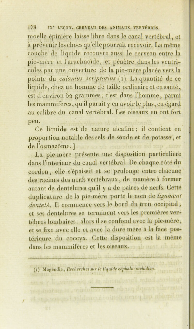 moelle epiniere laisse Jib re dans le canal vertebral, et a prevenir les chocs qu’ellepourrait recevoir. La meme couciie de liquide recpuvre aussi le cerveau entre la pie-mere et l’arachnoide, et penetre dans les ventri- cules par une ouverture de la pie-mere placee vers la pointe du calamus scr'iptorius (1). La quantile de ce liquide, chez un homme de taille ordinaire et ensante, est d’environ 62 grammes; c’est dans l’homme, parmi les mammiferes, qu’il parait y en avoir le plus, eu egard au calibre du canal vertebral. Les oiseaux en ont fort peu. Ce liquid# est de nature alcaline; il contient en proportion notable des sels de soude et de potasse, et de l’osmaz6me. ] La pie-mere presente une disposition particuliere dans Vinterieur du canal vertebral. De chaque c6te du cordon, elle s’epaissit et se prolonge entre chacune des racines des nerfs vertebraux, de maniere a former autant de dentelures qu’il y a de paires de nerfs. Cette duplicature de la pie-mere porte le nom de ligament dentele. II commence vers le bord du trou occipital, et ses dentelures se terminent vers les premieres ver- tebres lombaires : alors il se confond avec la pie-mere, else fixe avec elle el avec la dure mere a la face pos- terieure du coccyx. Cette disposition est la meme dans les mammiferes et les oiseaux. (l) Magemlic, Rechcrchcs sur le liquide ccplinlo-rachidion.