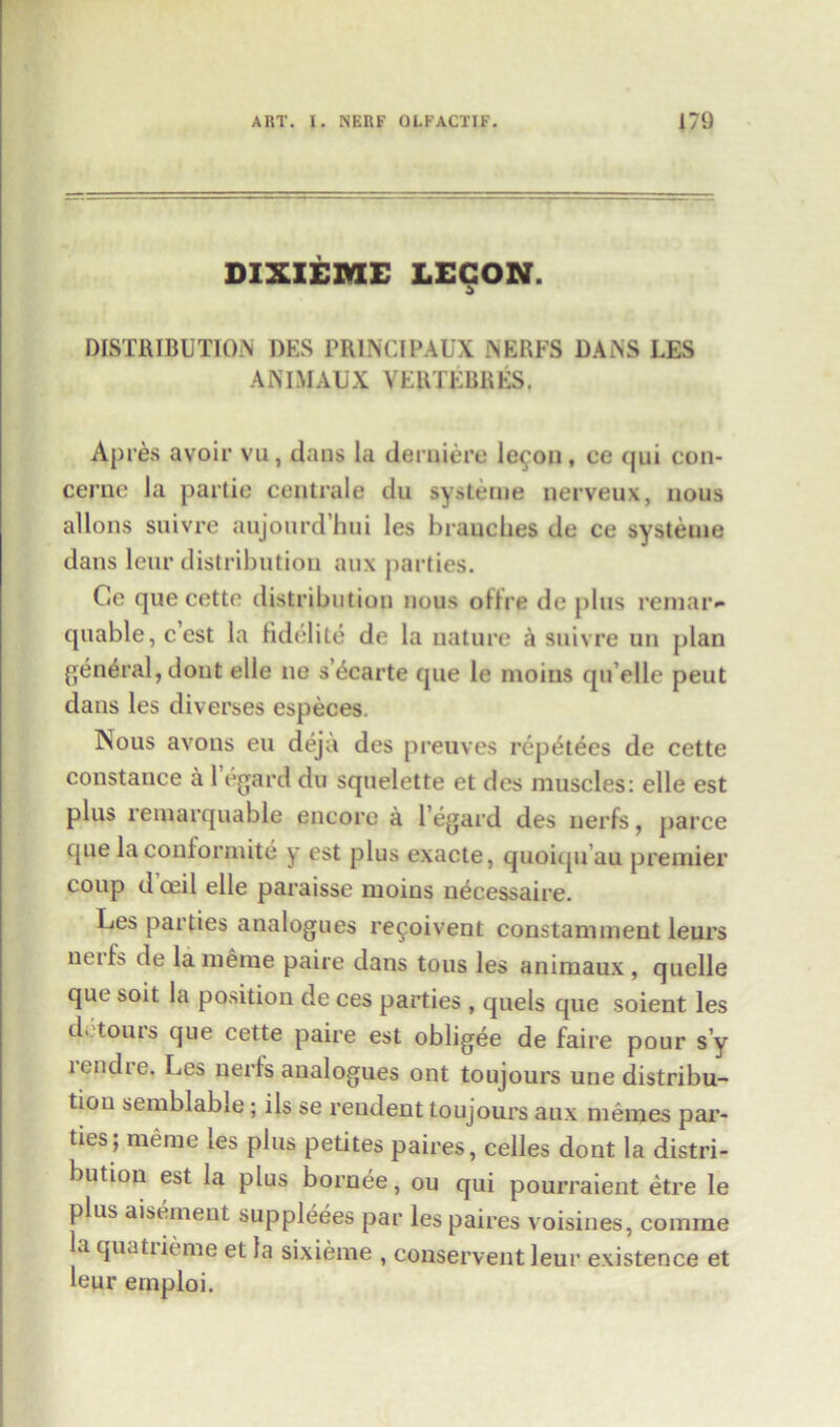DIXIEME LECON. DISTRIBUTION DES PR1NCIPAUX .NERFS DANS LES ANIMAUX VERTEBRES. Apres avoir vu, dans la derniere lecon, ce qui con- cerne la partie centrale du systerue nerveux, nous allons suivre aujourd’hui les hrauches de ce systetue dans leur distribution aux parties. Cc que cette distribution nous oftre de plus remar- quable,ccst la fidelite de la nature a suivre un plan general, dout elle no s’£carte que le mo ins quelle peut dans les diverses especes. Nous avons eu deja des preuves repetees de cette Constance a 1 egard du squelette et des muscles: elle est plus remarquabie encore a 1’egard des nerfs, parce que laconformite y est plus exacte, quoiquau premier coup d oeil elle paraisse moins necessaire. Les parties analogues re^oivent constamment leurs neiL de la menie paire dans tous les animaux , quelle que soit la position de ces parties , quels que soient les d' ^0UIS que cette paire est obligee de faire pour s’y lendie. Les nerfs analogues ont toujours une distribu- tion semblable; ils se rendent toujours aux memes par- ties; merae les plus petites paires, cedes dont la distri- bution est la plus bornee, ou qui pourraient etre le plus augment suppleees par les paires voisines, coniine la quatiieme et la sixieme , conservent leur existence et leur emploi.