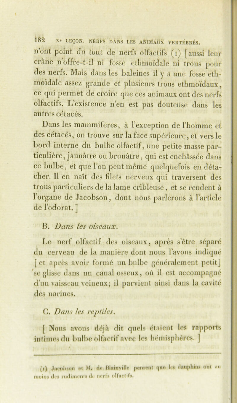 nont point clu tout de nerfs olfactifs fi) \aussi leur crane n offre-t-il ni fosse ethmoidale ni trous pour des nerfs. Mais dans les baleines il y a une fosse eth- moidale assez grande et plusieurs trous ethmoidaux, ce qui permet de croire que ces animaux ont des nerfs olfactifs. L’existence n’en est pas douteuse dans les autres c^taces. Dans les mammiferes, a Fexception de Fhomme et des cetac^s, on tronve sur la face superieure, et vers le bord interne du bulbe olfactif, une petite masse par- ticuliere, jaunatre ou brunatre, qui est enchassee dans ce bulbe, et que Fon peut raeme quelquefois en deta- cher. II en nait des filets nerveux qui traversent des trous particulars de la lame cribleuse , et se rendent a Forgane de Jacobson, dont nous parlerons a Farticle de Fodorat. ] B. Dans les oisedux. IjC nerf olfactif des oiseaux, apres s’etre separe du cerveau de la maniere doul nous Favons indique [ et apres avoir forme tui bulbe geueralement petit] se glisse dans tin canal osseux, oil il est accompagne d im vaisscau veineuxj il parvient ainsi dans la cavite des narines. C. Dans les reptiles. [ Nous avons d<^j:'» dit quels etaient les rapports intimes du bulbe olfactif avec les hemispheres. ] (i) Jnroluoil H M. dr Illiiinvillr pencent quo lc» dauphin* onl an moiiis ill'll rurliincn'i (lr nrrl* oHarl'f*.