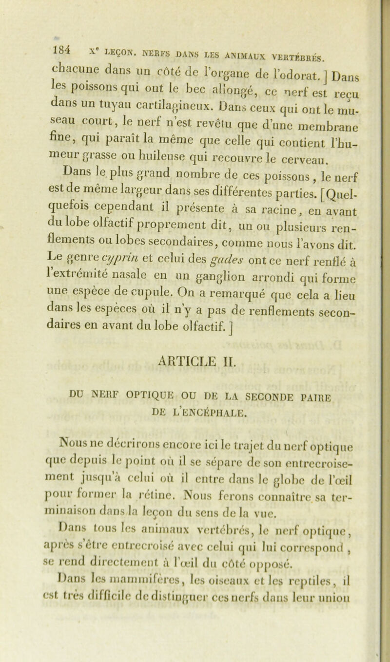 chacune dans un c6te dc l’organe de l’odorat. 1 Dans les poissons qui ont le bcc allonge, ce nerf est recu dans un tuyau cartilagineux. Dans ceux qui ont le mu- seau court, le nerf nest revetu que dune membrane fine, qui parait la meme que celle qui contient l’bu- meurgrasse ouhuileuse qui recouvre le cerveau. Dans le plus grand nombre de ces poissons , le nerf est de meme largeur dans ses differentes parties. [Quel- quefois cependant il presente a sa racine, en avant du lobe olfactif proprement dit, un ou plusieurs ren- flements ou lobes seeondaires, comme nous l’avons dit. Le genre cypnn et celui des gacles ontce nerf renfie a 1 exti emite nasalc en un ganglion arrondi qui forme line espece dc cupule. On a remarque que cela a lieu dans les especes ou il ny a pas de renflements secon- daires en avant du lobe olfactif. ] ARTICLE II. DU NERF OPTIQUE OU DE LA SECONDE PAIRE DE l’eNCEPHALE. Nous no deerirons encore iei le trajet du nerf optique que depuis le point ou il se separc dc son enlrccroise- inent jusqu’a celui ou il entre dans le glolje de l’oeil pour former la retine. Nous ferons connaitre sa tcr- minaison dans la lecon du sens de la vue. Dans tous les animaux vertebras, le nerf optique, apres setre entrccroise avec celui qui lui correspond , se rend directement a l’ceil du c6te oppose. Dans les marnmifercs, les oiseaux et les reptiles, il est Ires difficile dedistinguer cesnerfs dans leur union