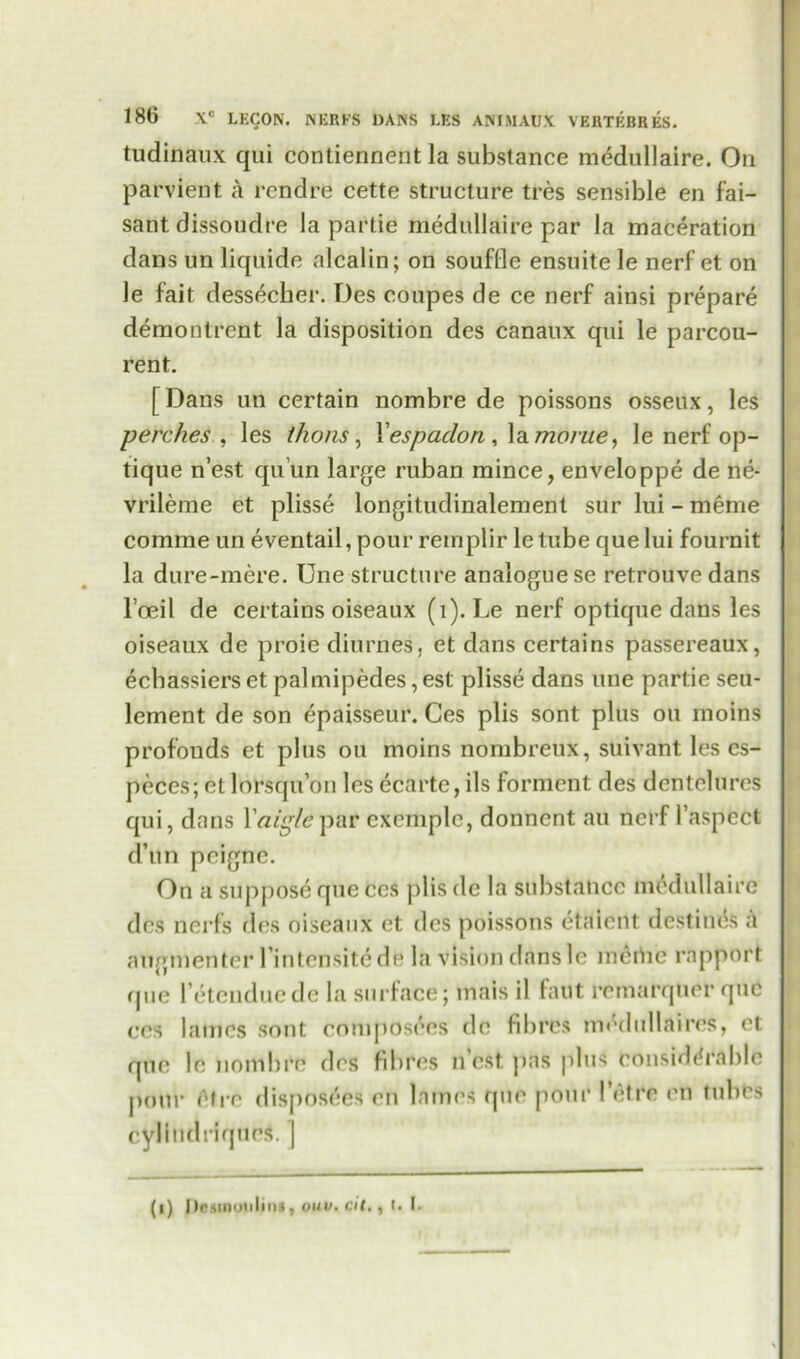 tudinaux qui contiennent la substance medullaire. On parvient a rendre cette structure tres sensible en fai- sant dissoudre la partie medullaire par la maceration dans un liquidc alcalin; on souffle ensuite le nerf et on le fait dess^cher. Des coupes de ce nerf ainsi prepare demontrent la disposition des canaux qui le parcou- rent. [Dans un certain nombre de poissons ossetlx, les perches , les ikons, Yespadon, la monte, le nerf op- tique n’est quun large ruban mince, enveloppe de ne- vrileme et plisse longitudinalement sur lui - meme comme un eventail, pour remplir le tube que lui fournit la dure-mere. Une structure analogue se retrouve dans l’oeil de certains oiseaux (1). Le nerf optique dans les oiseaux de proie diurnes. et dans certains passereaux, ecbassiersetpalmipcdes,est plisse dans une partie seu- lement de son epaisseur. Ces plis sont plus ou moins profonds et plus ou moins nombreux, suivant les cs- peces; et lorsqu’on les ecarte, ils forment des dentelures qui, dans Yaiglepar cxcmplc, donnent au nerf l’aspcct d’un pcigne. On a suppose que ces plis de la substance medullaire des nerfs des oiseaux et des poissons etaiertt destines a augmentcr l’inlcnsitcde la vision dans lc mertic rapport que l’etenduede la surface; mais il faut remarqner qnc ces lames sont composers do fibres nnVlullaires, et que le nombre des fibres n est. pas plus considerable pour Ore disposees en lames que pour Pet re en tubes cylindriques. ] (i) Desmoulins, ouv. cit., I. I.