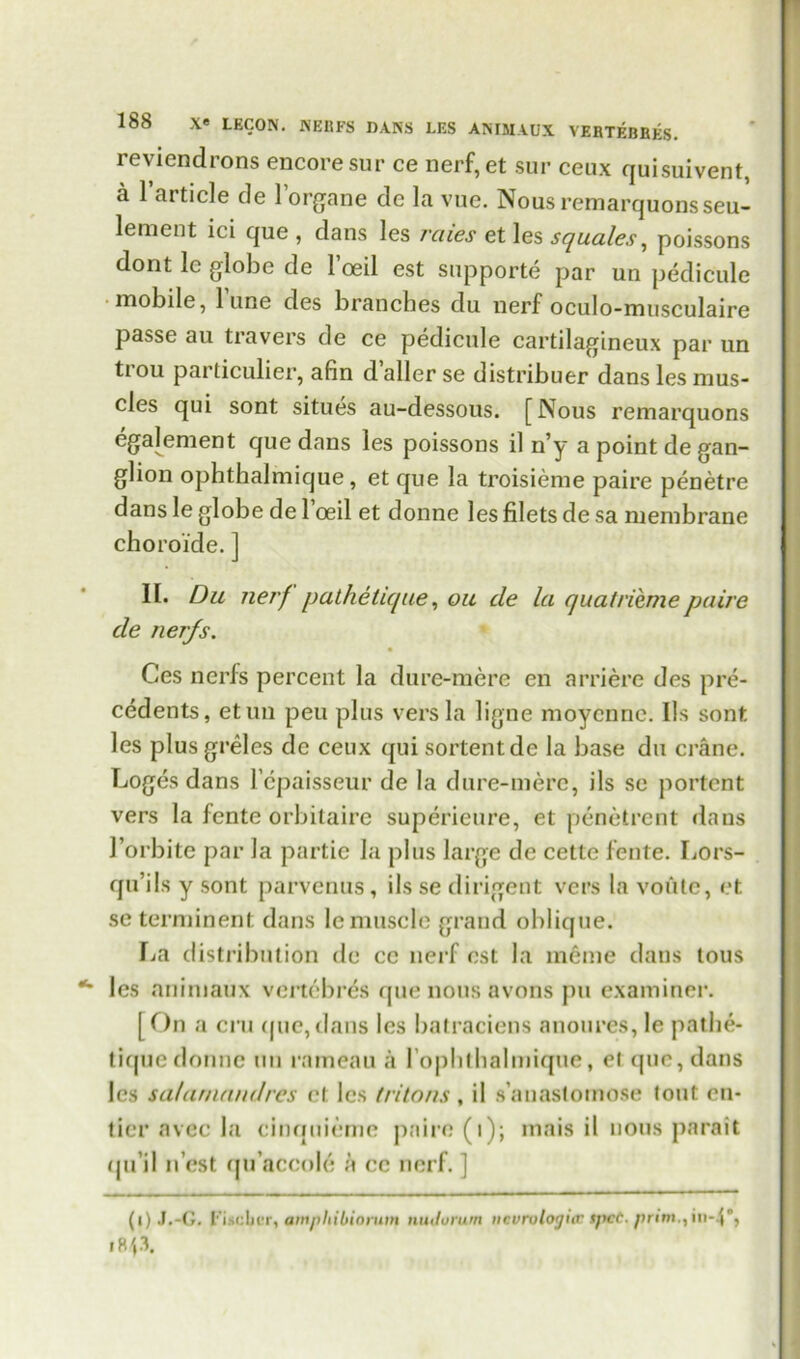 reviendrons encore sur ce nerf,et sur ceux quisuivent, a l’article de l’organe de la vue. Nous remarquonsseu- lement ici que , dans les rates et les squales, poissons dont le globe de 1 oeil est supporte par un pedicule mobile, 1 une des branches du nerf oculo-musculaire passe au travel’s de ce pedicule cartilagineux par un ti ou particulier, afin daller se distribuer dans les mus- cles qui sont situes au-dessous. [Nous remarquons egalement que dans les poissons il n’y a point de gan- glion ophthalmique, et que la troisieme paire penetre dans le globe de Toed et donne les filets de sa membrane choroide. J II. Du nerf pathetic/ue, ou cle la quatriemepaire cle ner/s. Ces nerfs percent la dure-mere en arriere des pre- cedents, etun peu plus vers la ligne moyenne. Ils sont les plus greles de ceux qui sortentde la base du crane. Loges dans lepaisseur de la dure-mere, ils se portent vers la fente orbitaire superieure, et penetrent daus J’orbitc par la partie la plus large de cette fente. Lors- qu’ils y sont parvenus, ils se dirigent vers la voute, et se terminenl dans le muscle grand oblique. La distribution de ce nerf est la meme dans tons les animaux vertebras que nous avons pu examiner. [ On a cru que, dans les batraciens anoures, le patbe- tique donne un rameau a l oplitbalmique, el que, dans les sa/arnanclres ct les tritons , il s’anastomose tout en- ticr avec la cinquieme paire (i); mais il nous parait (lu'il n est qu’aceole a ce nerf. ] (l) J.-G. Fischer, amphibinmm nuJurum ucurutogicr spcC. prim., in-.p, I Rp.