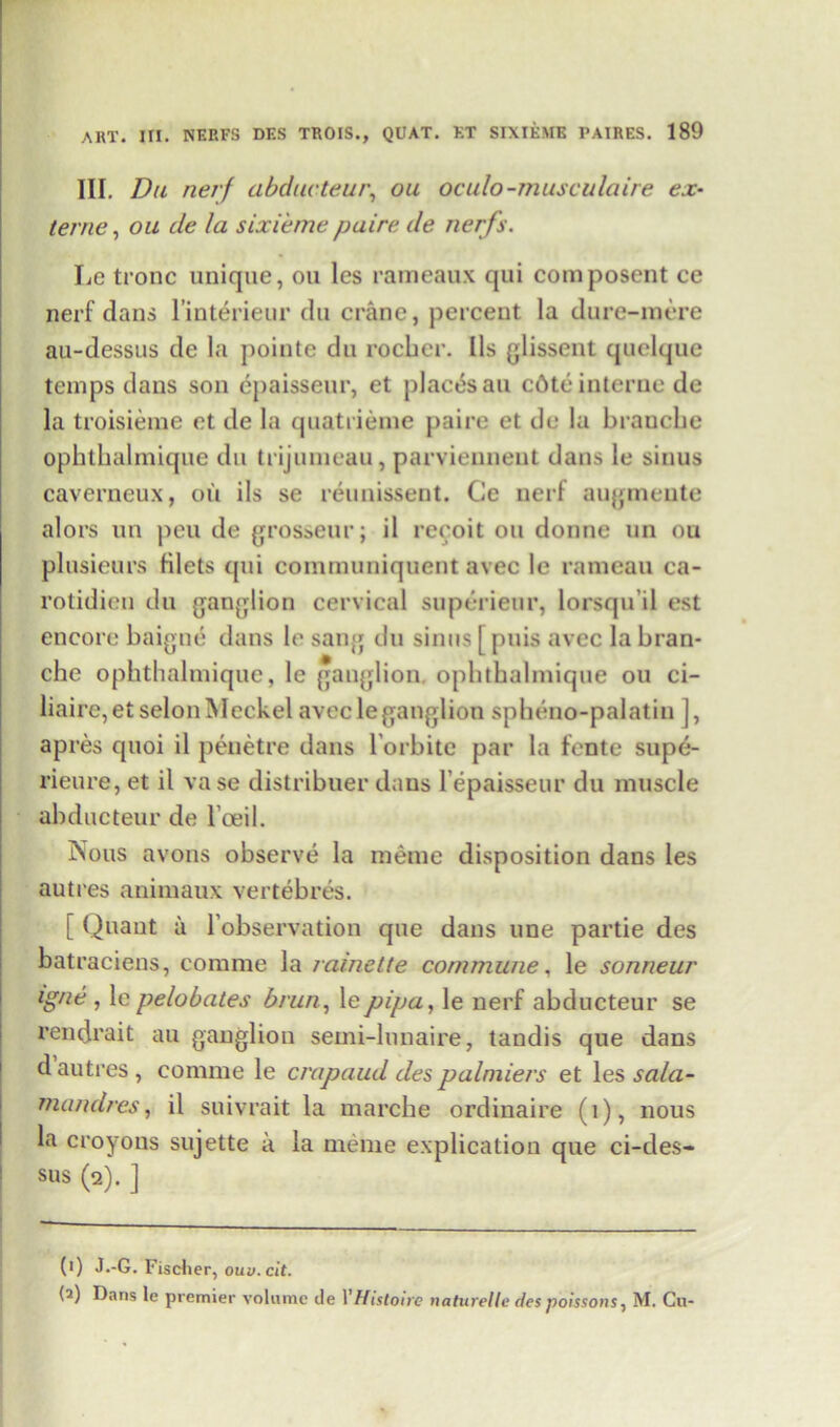 III. Du nerf abducteur, ou oculo-musculaire ex- terne, ou de la sixi'eme paire de nerfs. Le tronc unique, ou les rameaux qui composent ce nerf clans l’interieur du crane, percent la dure-mere au-dessus de la pointe du rocher. Ils glissent quelque temps dans son epaisseur, et places an c6te interne de la troisieme et de la quatrieme paire et de la branche ophthalmique du trijumeau, parviennent dans le sinus caverneux, ou ils se reunissent. Ce nerf augmente alors un peu de grosseur; il reeoit ou donne un ou plusieurs filets cpii communiquent avec le rameau ca- rotidien du ganglion cervical superienr, lorsquil est encore baigne dans le sang du sinus [ puis avec la bran- che ophthalmique, le ganglion, ophthalmique ou ci- liaire,et selon Meckel avec le gang! ion spheno-palatin ], apres quoi il peuetre dans l orbite par la fente supe- rieure, et il va se distribuer dans l epaisseur du muscle abducteur de l’ceil. Nous avous observe la meme disposition dans les autres animaux vertebres. [ Quant a l’observation que dans une partie des batraciens, comme la rainette commune, le sonneur tgne , le pelobates brun, lepipa, le nerf abducteur se rendrait au ganglion semi-lunaire, tandis que dans d autres, comme le crapaud des palmiers et les sala- mandres, il suivrait la marche ordinaire (1), nous la croyons sujette a la meme explication que ci-des- sus (2). ] (1) J.-G. Fischer, ouv. cit. (2) Dans le premier volume de YHistone naturelle despoissons, M. Cu-