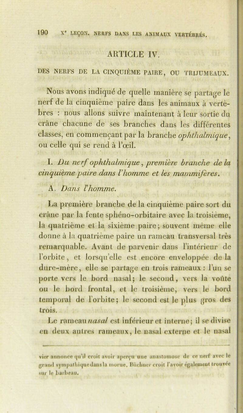 ARTICLE IV. DES NERFS DE LA CINQUIEME PA1RE, OU TRIJUMEAUX. Nous avons indique de quelle maniere se partake le nerf de la cinquieme paire dans les animaux a verte- bres : nous allons suivre maintenant a Ieur sortie du crane chacune de ses branches dans les differentes classes, en commencant par la branche ophthalmique, ou celle qui se rend a l’oeil. I. Du ncrj ophthalmique, premiere branche de la cinquieme paire dans Vhomme et les mammiferes. A. Dans Vhomme. La premiere branche de la cinquieme paire sort du crane par la fente spheno-orbitaire avec la troisieme, la quatrieme et la sixieme paire; souvent meme elle donne a la quatrieme paire un rameau transversal tres remarquable. Avant de parvenir dans l’interieur de l’orbite, et lorsqu’elic est encore enveloppee de la dure-mere, elle se partage eu trois rameaux : l’uu se porte vers le bord nasal; le second, vers la votite ou le bord frontal, et le troisieme, vers le bord temporal de l orbite; le second est le plus gros des trois. Le rnmeaii«««// est inferieuret interne; il se divise en deux autres rameaux, le nasal externe et le nasal vicr nnnoncc qo’il croit avoir aper^u unc anastomosr dc cr ncrf avoc le grand Hytri|>atlii(|uedansla muruc. Buchner croit 1’avoir egalemeut trouvee sur le liaiheau.