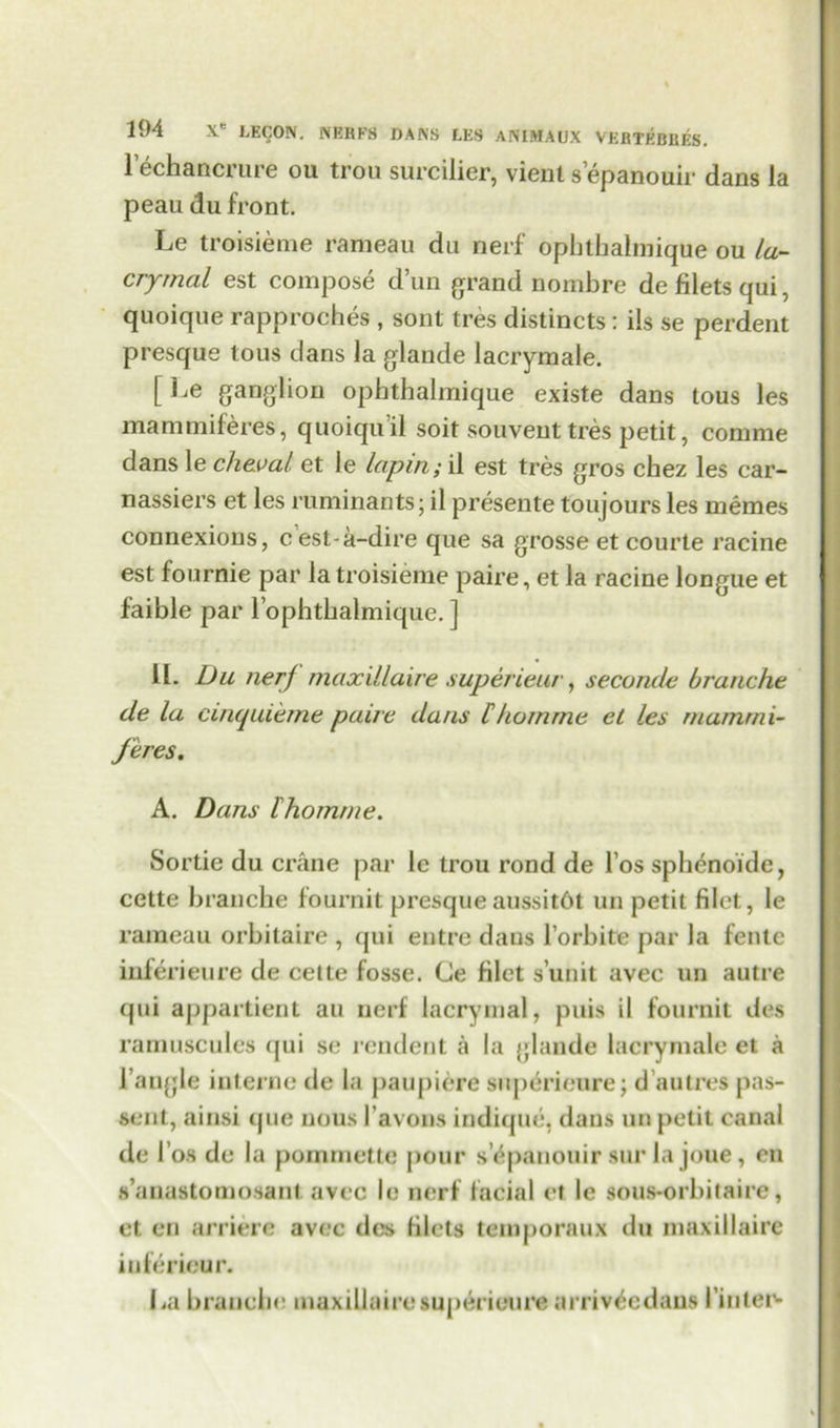 lechancrure ou trou surcilier, vieiit s epanouir dans la peau du front. Le troisieme rameau du nerf ophthalmique ou la- cryrnal est compose d’un grand nombre de filets qui, quoique rapproehes , sont tres distincts : ils se perdent presque tous dans la glande lacrymale. [ ganglion ophthalmique existe dans tous les mammiferes, quoiqu'il soit souveut tres petit, conmie dans le cheval et le lapin; il est tres gros chez les ear- nassiers et les ruminants; il presente toujours les memes connexions, cest-a-dire que sa grosse et courte racine est fournie par la troisieme paire, et la racine longue et faible par l ophthalmique. ] 11. Du nerf maxillaire superieur, seconde branche de la cinquierne paire dans 11 tom me et les rna/nrni- feres. A. Dans thomme. Sortie du crane par le trou rond de l’os sphenoide, cette branche fournit presqueaussitht un petit filet, le rameau orbitaire , qui entre dans l orhite par la fente inferieure de cette fosse. Ce filet s’unit avec un autre qui appartient an nerf lacrymal, puis il fournit des ramuscules qui se rendent a la glande lacrymale et a Tangle interne de la paupiere superic'ure; d’autres pas- sent, ainsi <jue nous I’avons indique, dans un petit canal de I’os de la pommette pour s epanouir sur la joue, en s’anastomosant avec le nerf facial et le sous-orhitaire, et en arriere avec des filets temporaux du maxillaire inferiour. La branche maxillaire superieure arriv^edaus 1’inter*