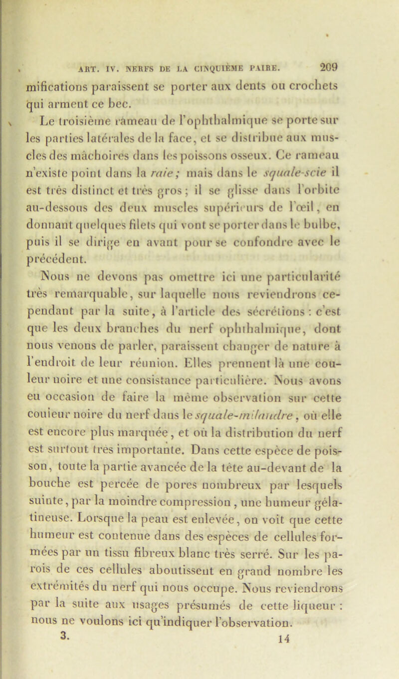 mifications paraissent se porter aux dents ou crochets qui arment ce bee. Le troisieme rameau de rophthalmique se porte sur les parties laterales de la face, et se distribue aux mus- cles des machoires dans les poissons osseux. Ce rameau n’existe point dans la raie; mais dans le squale-scie il est ties distinct et tres gros; il se glisse dans l'orbite au-dessous dcs deux muscles supdrii urs de l'ceil, en donnant quelques filets qui vont sc porter dans le bulbe, puis il se dirige en avant pour se confondre avec le precedent. Nous ne devons pas omettre ici line particularite tres remarquable, sur laquelle nous reviendrons ce- pendant par la suite, a 1’article des secretions : e’est que les deux branches du nerf opbthalmique, dont nous venous de parler, paraissent changer de nature a l’endroit. de leur reunion. Elies prennent la une cou- leur noire et une consistance particuliere. Nous avons eu occasion de taire la ineme observation sur cette couieur noire du nerf dans le squale-m laudre, oil elle est encore plus marquee, et oil la distribution du nerf est snrtout tres importante. Dans cette espece de pois- son, toute la partie avancec de la tete au-devant de la bouche est percee de pores nombreux par lesquels suiute, par la moindre compression , une humeur gela- tineuse. Lorsque la peau est eulevee, on voit que cette humeur est contenue dans des especes de cellules for- mees par un tissu fibreux blanc tres serre. Sur les pa- rois de ces cellules aboutisseut en grand nombre les extremites du nerf qui nous occupe. Nous reviendrons par la suite aux usages presumes de cette liqueur : nous ne voulons ici qu’indiquer l’observation. 3- 14