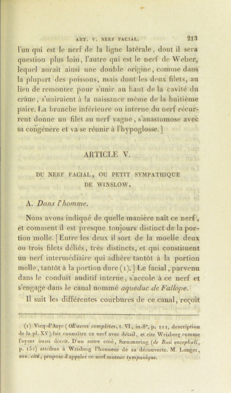 I’un qui est le nerf do la ligne laterale, dont il sera question plus loin, l’autre qui est le nert de Weber, lequel amait ainsi une double online, comme dans la plupart des poissons, mais dont les deux filets, au lieu de remonter pour s’unir au haul do la cavite du crane, s’uniraient a !a naissance meme de la builieme paire. La branche int’erieure ou interne du nerf recur- rent donne uu filet au nerf vague, s anastomose avec sa congenere et vase reunir a Ibypoglosse. ] ARTICLE V. DU NEHF FACIAL, OU PETIT SYMPATHIQUE DE WINSLOW. A. Dans Fhomme. Nous avons indique de quelle maniere nait ce nerf, et comment il est presque toujours distinct de la por- tion molle. [Entre les deux il sort de la moelle deux ou trois filets delies, tres distinets, et qui constituent un nerf intermediaire qui adhere tantot a la portion molle, tantot a la portion dure(t).] Le facial, parvenu dans le conduit and it if interne, saccole a ce nerf et s’engage dans le canal nomme aqueduc de Fa/lope. 11 suit les differentes courbures de ce canal, reqoit (i) Vicq-d’Azyr (OEuvres completes, t. VI, in-8°, p. m, description de la pi. X\ ) fait connahre ce nerf avec de'tail, et cite Wrisberg comme 1 ayant aussi decrit. Dun autre cote, Soemmering (de Basi encephali, p. 15a) attribue a Wrisberg l’honneur de sa decouverte. M. Longet, ouv. cite, propose dappelcr ce nerf mo tear tympanifjue.