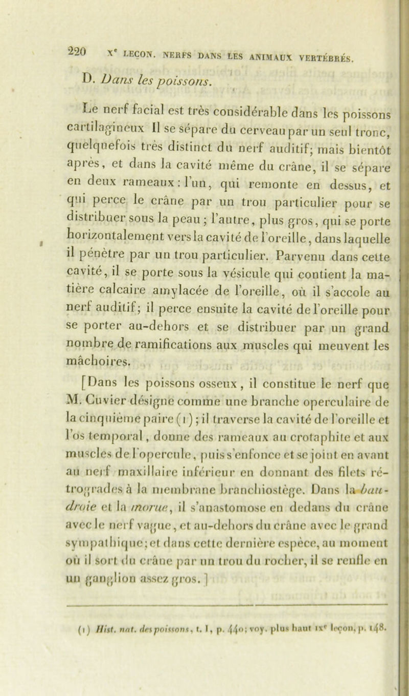 D. Dans les poissons. Le nei f facial est tres considerable dans les poissons cartilagineux II sesepare du cerveauparun seul tronc, quelquefois tres distinct do nerf auditif; mais bientot apies, et dans la cavite meme du crane, il se separe en deux rameaux:l’un, qui remonte en dessus, et qni perce le crane par un trou particulier pour se distribuer sous la peau ; l’autre, plus gros, qui se porte horizontalement vers la cavite do loreille, dans laquelle il penetre par un trou particulier. Parvenu dans cette cavite, il se porte sous la vesicule qui contient la ma- tiere calcaire amylacee de loreille, oil il saccole au nerl auditif; il perce ensuite la cavite de l oreille pour se porter au-dehors et se distribuer par un grand nombre de ramifications aux muscles qui meuvent les machoires. [Dans les poissons osseux, il constitue le nerf que M. Cu vier designc comme une branche operculaire de lacinquieme paire (i); il traverse la cavite de l oreille et Ids temporal, donne des rameaux au crotaphite et aux muscles de 1 opercule, puiss’enfonce ctse joint en avant an nerf maxillaire inferieur en donnant des filets re- trogrades h la membrane branebiostege. Dans la ban- droie et la /norue, il s’anastomose en dedans du crane avec le nerf vague, et au-dehors du crane avec le grand sympathique;et dans cette derniere espece,au moment on il sort du crane par un trou du rocher, il se renfle en un ganglion assezgros. ] (i) Hist. tint, des poissons % (. I, p. voy- plus haul ixr Iccon, p. 148.
