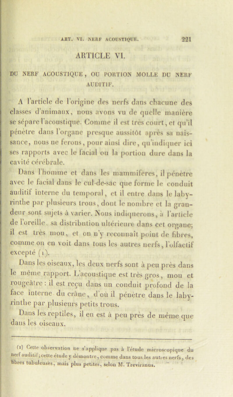 ARTICLE VI. DU NERF ACOUSTIQUE , OU PORTION MOLLE DU NERF AUDIT1F. A l’article fie l’origine ties nerfs dans chaenne des classes d’animaux, nous avons vu de quelle maniere se separe I'acotistique. Coniine il est tres court, ct qu’il penelre dans l’organe presque aussitOt apres sa nais- sance, nous ne ferons, pour ainsi dire, <|iTindiijuer ici ses rapports avec le facial ou la portion dure dans la cavite cerebrate. Dans I homme et dans les mammiferes, il penetrc avec le facial dans le cul-de-sac que forme le conduit audit it interne du temporal, et il entre dans le laby- rintbe par plusieurs Irons, dout le nombre ct la gran- deur sont sujets a varier. Nous indiquerons, a {'article de 1 oreille, sa distribution ulterieure dans cet orgaue; il est ti es mou, et on n’y recounait point de fibres, coniine on en voit dans tons les autres nerfs, l’oliaclif excepte (i). Dans les oiseaux. les deux nerfs sont a pen pres dans le me me rapport. Lacoustique est ties gros, mou et lougeatre: il est recu dans uu conduit profond de la face interne du crane, d ou il penetre dans le laby- rintlie par plusieurs petits trous. Dans les reptiles, il en est a peu pres de meme que dans les oiseaux. (i) Uctie observation ne s applique pas a 1 elude microseopique du nerfauditif; cette etude y detnontre, comine dans tous les auties nerfs, des fibres tubuleuses, mais plus petites, selon M. Treviranus.