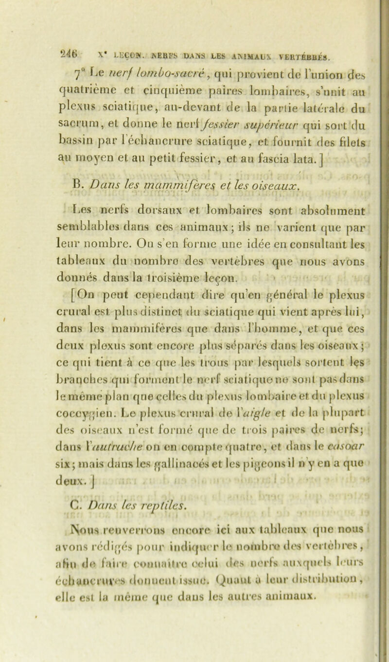 7° Le nerf lam bos acre, qui provient de Bunion des quatrieme et cinquierae paires lombaires, s’unit au plexus sciatique, au-devant de la parlie lateralo du sacrum, el donne le neiAJessier supcrieur qui sort du bassin par l’eehancrure sciatique, ct fournit des filets au i no yen et au petit fessier, et au fascia lata.] B. Dans les mammiferes et les oiseaux. Les nerfs dorsaux et lombaires sont absolnment semblables dans ces animaux; ils ne varicnt que par leur nombre. Ou s en forme une idee en consultant les tableaux du nombro des vertebres que nous avons dounes dans la troisieme lecon. 3 [On peut cepiendant dire qu’en general le plexus crural est plus distinct du sciatique qui vient apres lui, dans les mammiferes que dans l’bomme, et que ces deux plexus sont. encore plus separes dans les oiseaux; ce qui tient h ce que les trous par lesquels sortent les branches qui formcnt le nerf sciatique no sont pas darns lememeplan que cedes du plexus lombaireet du plexus coccygien. Le plexus crural de Yttrg/e et de la pin part des oiseaux nest forme que de trois paires de nerfs; dans Xitutrue/ie on on ocmpte quatre, et dans le casoar six; mais dans les galljnaoes et les pigeons il n y cn a quo deux. ] C. Dans les reptiles. Nous reuveri’ons encore ici nux tableaux qnc nous avons rediges pour indiqix r lo nombro des vertebres, aHu de fain* comuutre oelui des uerls auxqtiels lours ecbancruvos douucnt issue. Quuut a lour distribution , pile est la merae que duus les autres animaux.