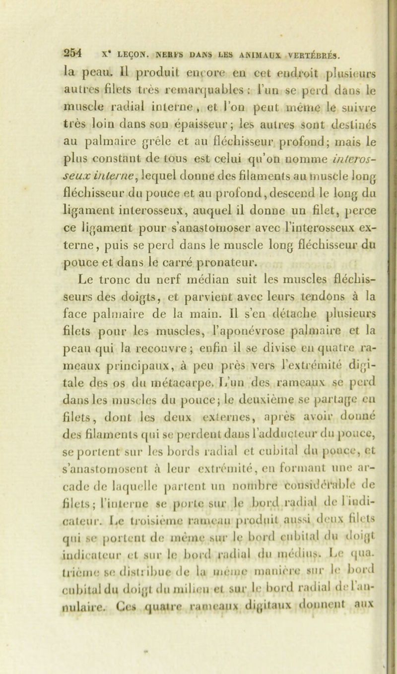 la peau. 11 produit emore eii cet endroit plusieurs autres filets ties remarquafiles: i nn se perd dans le muscle radial interne, et Ton pent meme le suivre ties loin dans sou epaisseur; les autres sont destines au palmaire grele et an flechisseur prof pud; mais le plus constant de tous est ceiui cju’on uomme interos- seux interne, lequel donne dcs filaments au muscle long flechisseur du pouce et au profond,descend le long du ligament interosseux, auquel il donne un filet, perce ce ligament pour s’anastomoser avec l’iuterosseux ex- terne, puis se peril dans le muscle long flechisseur du pouce et dans le carre pronateur. Le tronc du nerf median suit les muscles flecfiis- seurs des doigts, et parvient avec leurs tendons a la face palmaire de la main. 11 s’en delacfie plusieurs filets pour les muscles, l’aponevrose palmaire et la peau qui 1a. recouvre; enfin il se divise en quatre ra- mcaux principaux, a peu pres vers l’extrpmite digi- tale des os du metacarpe. L’un dcs rameaux se peril dans les muscles du pouce; le deuxieme se parlage cu filets, dont les deux ex!ernes, a pres avoir donne des filaments qui se perdent dans failducleur du pouce, se portent sur les fiords radial et cubital du pouce, et s’anastomoscnt a leur extremite, en formant line ar- cade de laquelle partent un nomfirc considerable de filets; ['interne se portc sur le fiord radial de I iudi- cateur. lie troisieme rameau produit aussi deux filets qui se portent de meine sur le fiord cufiital du doigt indieateur et sur le fiord radial du inedius. Le qua. trieine se distrifiue de la memo mnniere sur !<• fiord cubital du doigl du milieu el sur le fiord radial delau- nulaire. Ges quatre rameaux digitaux douueiit aux