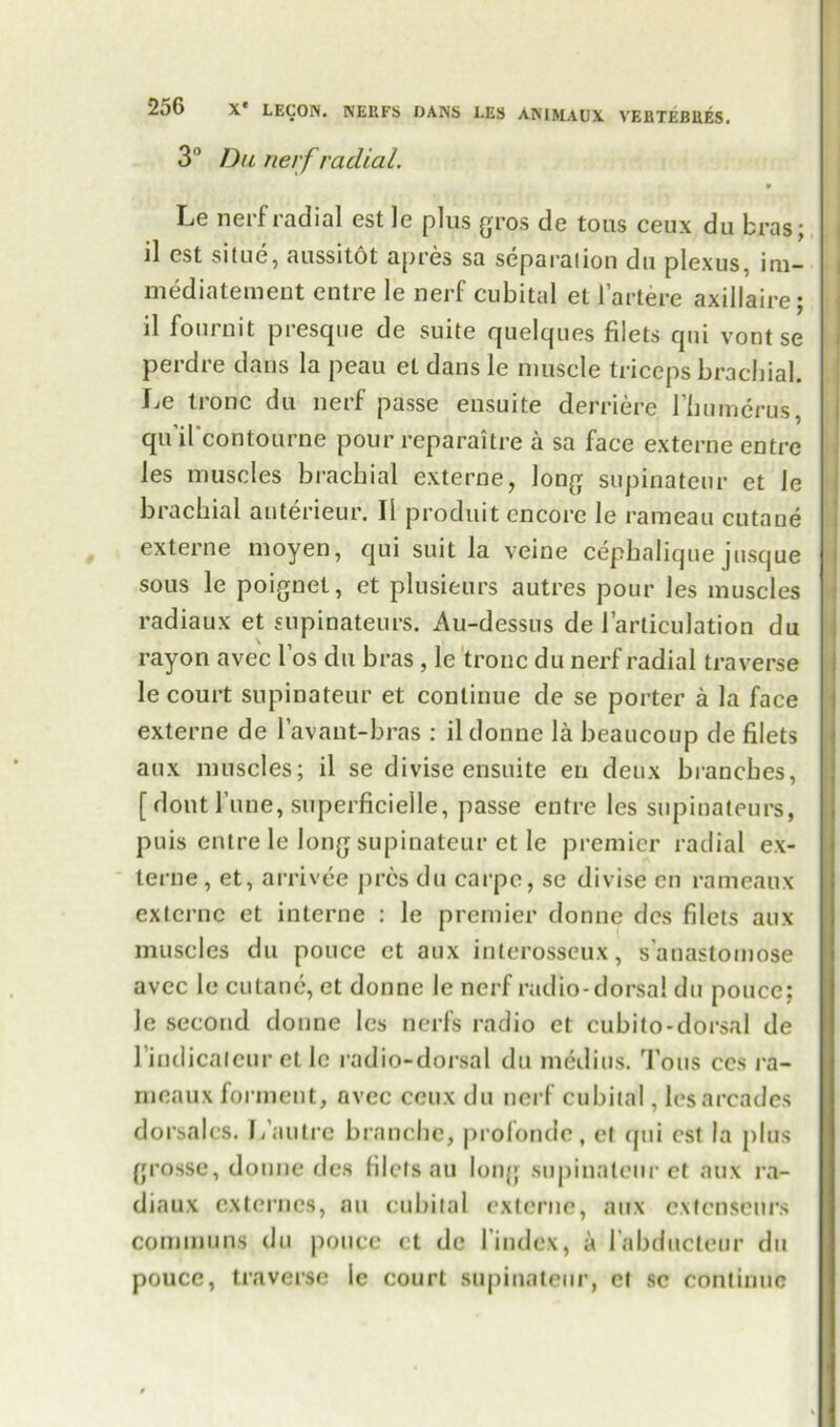 3° Du nerf radial. » Le neif radial cst le plus gros de tous ceux du bras; ll cst situe, aussitot apres sa scparaiion du plexus, no— mediatement entre le nerf cubital et 1’artere axillaire; il fournit presque de suite quelques filets qui vont se perdre dans la peau et dans le muscle triceps brachial. Le tronc du nerf passe ensuite derriere I’humcrus, qu il'contourne pour reparaitre a sa face externe entre les muscles brachial externe, long supinateur et le brachial auterieur. II produit encore le rameau cutaue externe moyen, qui suit la veine cephalique j usque sous le poignet, et plusieurs autres pour les muscles radiaux et supinateurs. Au-dessns de l’articulation du rayon avec l’os du bras , le tronc du nerf radial traverse le court supinateur et continue de se porter a la face externe de l’avant-bras : il donne la beaucoup de filets aux muscles; il se divise ensuite en deux branches, [ dout l’une, superficielle, passe entre les supinateurs, puis entre le long supinateur et le premier radial ex- terne, et, arrivee pres du carpe, se divise en rameaux externe et interne : le premier donne dcs filets aux muscles du pouce et aux interosseux, s anastomose avec le cutaue, et donne le nerf radio-dorsal du pouce; le second donne les nerfs radio et cubito-dorsal de l’indicaleur etle radio-dorsal du medius. Tous ces ra- meaux forment, avec ceux du nerf cubital, les arcades dorsalcs. I/an ire branche, profondc, et (jui csl la plus grosse, donne dcs filets au long supinateur et aux ra- diaux externcs, au cubital externe, aux extenseurs communs du pouce et de l’index, a l’abductcur du pouce, traverse le court supinateur, et sc continue