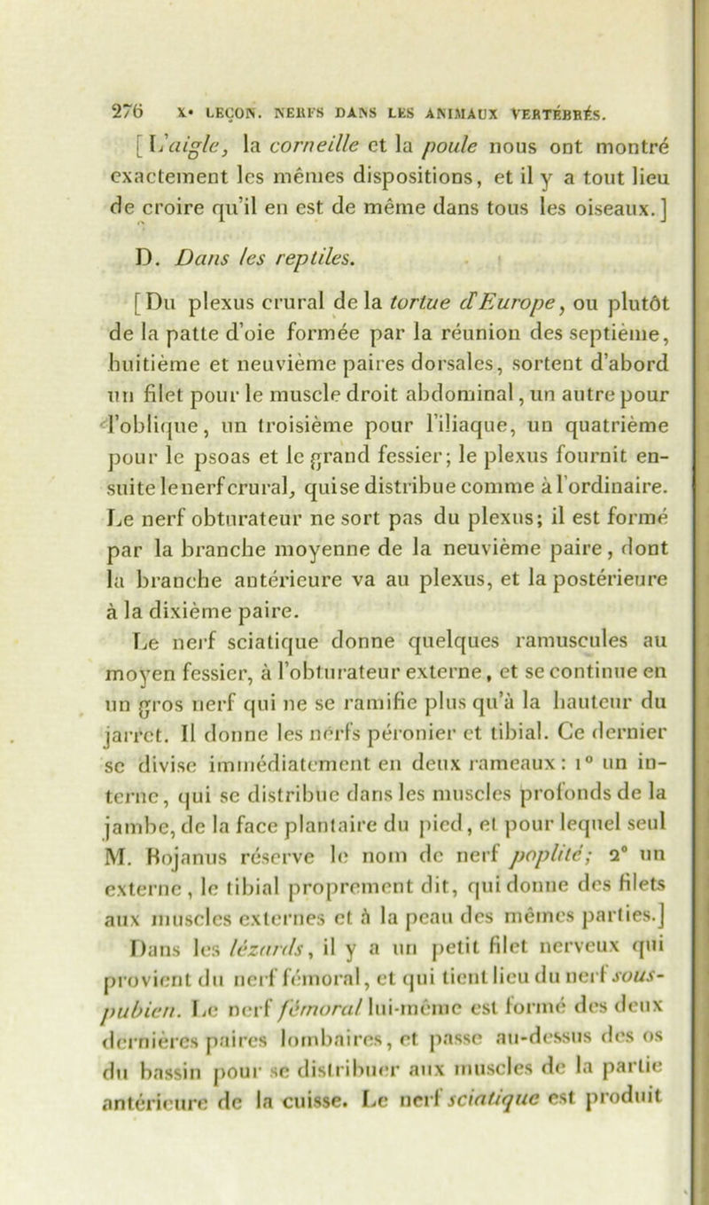 [L aigle, la corneille ct la poulc nous ont montre exactement les memes dispositions, et il y a tout lieu de croire qu’il en est de meme dans tous les oiseaux.] D. Dans les reptiles. [Du plexus crural de la turtue dEurope, ou plutdt de la patte d’oie formee par la reunion des septieme, huitieme et neuvieme paires dorsales, sortent d’abord nil filet pour le muscle droit abdominal, un autre pour foblique, un troisieme pour l’iliaque, un quatrieme pour le psoas et lc grand fessier; le plexus fournit en- suite lenerfcrural, quise distribue comme al’ordinaire. Le nerf obtnrateur ne sort pas du plexus; il est forme par la branche moyenne de la neuvieme paire, dont la branche anterieure va au plexus, et la posterieure a la dixieme paire. Le nerf sciatique donne quelques ramuscules au moyen fessier, a robturateur externe, et se continue en un gros nerf qui ne se ramifie plus qu’a la hauteur du jarrct. Il donne les nerfs peronier ct tibial. Ce dernier se divise immediatcment en deux rameaux: i° un in- terne, qui se distribue dans les muscles profondsde la jambe, de la face plantaire du pied, el pour lequel seul M. Mojanus reserve le noin de nerf poplile; 9° un externe, le tibial proprement dit, qui donne des filets aux muscles externes ct la peau des memos parties.] Dans les lizards, il y a un petit filet nerveux qui provient du nerf femoral, et qui tienl lieu du nerf sous- pubicn. Lc nerf femora! lui-meme est forme des deux dernieres paires lombaires,et passe au-dessus des os du bassin pour se distribuer aux muscles de la partie anterieure de la cuisse. Le nerf sciatique est produit