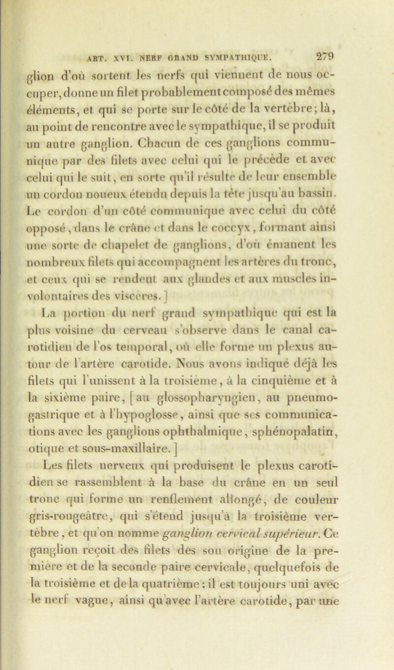 glion d’oii sortent les nerfs qui viennent de nous oc- cuper,donne un filet probablementcompost des monies elements, et qui se porte sur lec6te de la vertebre; la, au point de rencontre avec le syrapathique, il se produit un autre ganglion. Cbacun de ces ganglions commii- nique par des filets avec celui qui le precede et avec celui qui le suit, en sorte qu’il resultedeleur ensemble un cordon noueux etendu depuis la tete jusqu’au bassin. Le cordon d un c6t£ communique avec celui dti o6t<$ oppose, dans le crane et dans le coccyx , formant ainsi une sorte de cbapelct de ganglions, d’ou enianent les nornbreux filets qui accompagnent les arteres du tronc, et ceux qui se rendent aux glandes et aux muscles in- voloutaires des visceres. ] La portion du nerf grand svmpatbique cpii est la plus voisine du cerveau s’observe dans le canal ca- rotidien de l os temporal, oil elle forme un plexus au- tour de lartere carotide. Nous avons indique deja les filets qui l unissent a la troisieme, a la cinquieme et a la sixieme paire, [au glossopharyngien, au pneumo- gas! rique et Ihypoglosse, ainsi que ses communica- tions avec les ganglions opbthalmique, spbenopalatin, otique et sous-maxillaire. ] Les filets nerveux qui produisent le plexus caroti- dien se rassemblent a la base du crane en un seul tronc qui forme un renflement allonge, de couleur gris-rougeatre, qui s’eteud jusqua la troisieme ver- tebre , et qu’on nomme ganglion cervical superieur. Ce ganglion recoit des filets des son origine de la pre- miere et de la seconde paire eervicale, quelquefois de la troisieme et dela quatrieme: il est toujours uni avec le nerf vague, ainsi quavec lartere carotide, par une