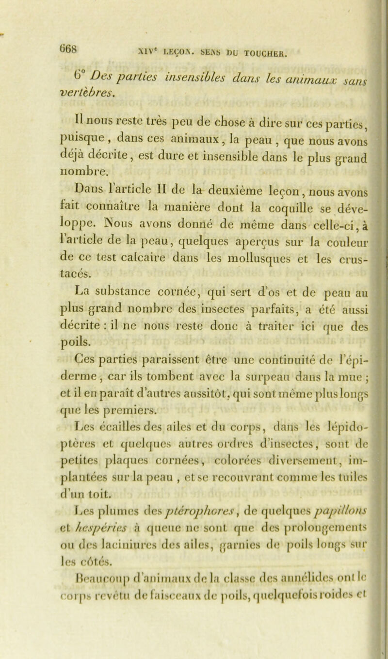 <J68 6° Des parlies insensibles clans les animaux sans verltbres. II nous reste tres peu de chose a dire sur ces parties, puisque , dans ces animaux, la peau , que nous avons deja decrite, est dure et insensible dans le plus grand no mb re. Dans 1 article II de la deuxieme lecon, nous avons fait connailre la maniere dont la coquille se deve- loppe. Nous avons donne de meme dans celle-ci,a 1 article de la peau, quelques apercus sur la couleur de ce test calcaire dans les mollusques ct les crus- taces. La substance cornee, qui sert d’os et de peau au plus grand nombre des insectes parfaits, a ete aussi decrite : il ne nous reste done a traiter ici que des poils. Ces parties paraissent etre unc continuity de 1 epi- demic, car ils tombent avec la surpeau dans la mue ; et il eu parait d’autres aussitot. qui sonl meme plus longs que les premiers. Les eeailles des ailcs et du corps, dans les lepido- pteres et quelques autres ordres d’insectes, sont de petites plaques cornees, colorees diversemeut, im- plantees sur la peau , etse recouvrant comnie les tuiles d un toil. Les plumes des ptirophores, de quelques papilla ns et hesperies a queue ne sont que des prolongements ou des laciniurcs des ailes, garnies de poils longs sur les c6tes. Beaucoup d animaux de la classc des aunelides onl le corps revi'tu de taisceaux de poils, quelquefoisroides cf