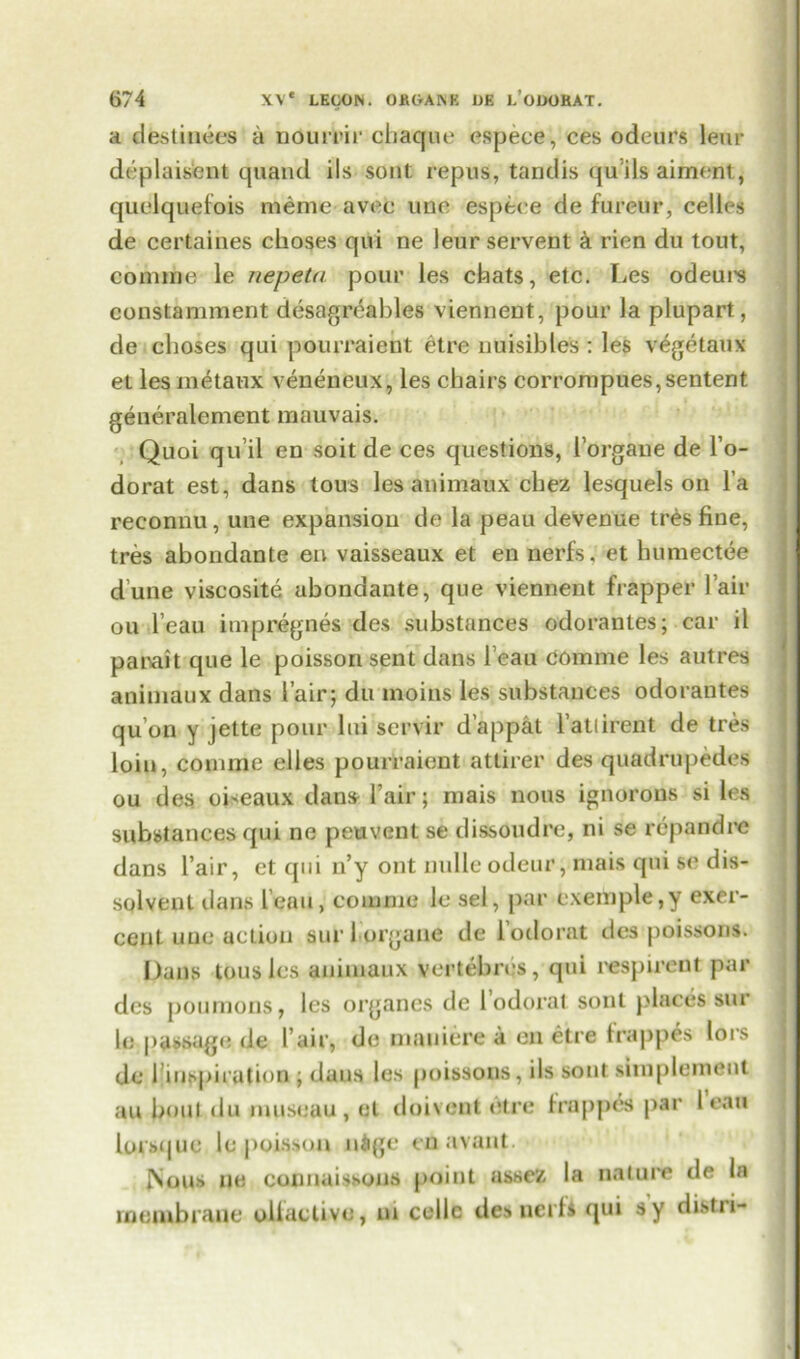 a destinees a nourlrir chaque espece, ces odeurs leur deplaislent quand ils sont repus, tandis qu’ils aiment, quelquefois meme avee une espece de fureup, celles de certaines choses qui ne leur servent a rien du tout, coniine le nepeta pour les chats, etc. Les odeui's constamment desagreables viennent, pour la plupart, de choses qui pourraient etre nuisibles : les vegetaux et les inetaux veneneux, les chairs corrompues,sentent generalement mauvais. Quoi qu’il en soit de ces questions, Forgane de l’o- dorat est, dans lous les animaux chez lesquels on l a reconnu, une expansion de la peau devenue tr£s fine, tres abondante en vaisseaux et en nerfs, et humectee dune viscosite abondante, que viennent frapper lair ou l’eau impregnes des substances odorantes; car il parait que le poisson sent dans beau COmme les autres animaux dans lair; du moins les substances odorantes qu’on y jette pour lui servir d’appat Fattirent de tres loin, comme elles pourraient attirer des quadrupedes ou des oiseaux dans Fair; niais nous ignorons si lea substances qui ne peuvent se dissoudre, ni se repandne dans Fair, et qui n’y out nulleodeur, niais qui se dis- solvent dans l’eau, comme le sel, par exemple,y exer- ceut une action sur 1 organe de lodorat des poissons. Dans tousles animaux vertebres, qui respireut par des poumons, les organes de lodorat soul places sur le passage de Fair, de mauiere a en etre trappes lors de Finspirution ; dans les poissons, ils sont simplement au bout du museau , el doivent etre lrappes par lean lorsque le poisson nige cnavaut. JSous ne cotmaissons point assez la nature de In membrane oliaclive, m cellc des net!4 qui sy distii-