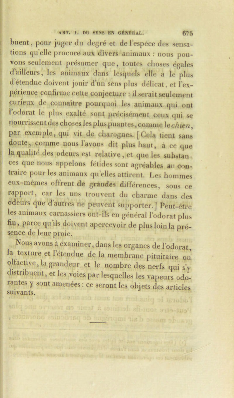 buent, pour juger du degre et de l’espece des sensa- tions cju elle procure aux divers animaux : nous pou- vons seulement prosumer que, toutes choses egales d’ailleurs, les animaux dans lesquels elle a le plus detendue doiverit jouir dun sens plus delicat. et l’ex- perieuce confirme cette conjecture : il serait seulement curieux de connaitre pourquoi les animaux qui out 1 odorat le plus exalte sont precisement ceux qui se noun issent des choses les plus puautes, com me Icchieri, pai cxemple, qui vit de charogues. [Cela tient sans doute, comme nous I avons dit plus haut, a ce que la qualite des odcurs est relative, et que les substan ces que nous appelons fetidessont agreables an con- traire pour les animaux qu’elles attirent. Les hommes eux-memes oflrent de grandes differences, sous ce rapport, car les uns trouvent du charme dans des odeurs que d’autres ne peuvent supporter.] Peut-etrc les animaux carnassiers ont-ils en general l’odorat plus fiu, parce qu ils doivent apercevoir de plus loin la pre- sence de leur proie. Nous avons a examiner, dans les organes de l'odorat, la texture et letendue de la membrane pituitaire ou olfactive, la grandeur et le uombre des nei-fs qui sV distnbuent, et les voies par lesquelles les vapeurs odo- rantes y sont amenees: ce seront les obiets des articles suivants.