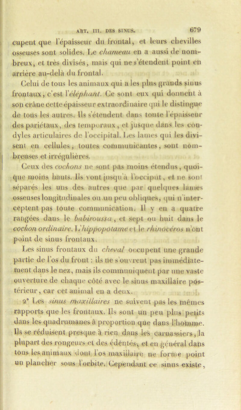 cupeut que l’epaisseur du frontal, et lours chevilles osseuses sont solides. Fie charneau en a aussi de nom- breux, et tres divises, niais qui nes'etendent point en arriere au-dela du frontal. Celui de tons les auimaux qui a Jes plus gran da sinus frontaux, c’est 1 'elephant. de sont eu\ qui domient a son crane cetteepaisseur extraordinaire <jni le distingue de tous les autres. I Is seteudent dans toute 1 epaisseur des parietaux, dcs temporaux, et jusque dans les con- dyles articulaires de loccipital. Les lames qui les divi- sent en cellules, toutes conunuuicautes, sont uom- breuses et irregulieres. Ceux des cochons ne, sont pas moins etendus, quoi- que moins limits. 1 Is vonljusqu a locciput, et ne sont scpares les uns des autres que par quelqtiet lames osseuses lougitudiuales on uu peu obliques, qui n iuter- ceptent pas toute communication. II y en a quatre raugees dans le bnbiroussu , et sept on huit dans le cochon ordinaire. I Ihippopotame et le rhinoceros nout point de sinus Irontaux. Les sinus frontaux du cheval oecupeut line grande partie de los du front: ils ne souvreut pas immediate- ment dans le uez, mais ils commuuiquent par line vaste ouverture de chaque cote avec le sinus maxillaire pos- terieur, car cet animal en a deux. 2° Les sums maxillaires ne suiveut pas les memes rapports que les frontaux. Ils sont uu peu plus petits dans les quadrumaues a proportion que dans l’bomme. Ils se reduisent presque a rien daus ies caruassiers, la plupart des rongeurs et des edeutes, et eu general dans tous les auimaux dout los maxillaire ne forme point un plaueher sous lorbite. dependant ce sinus existe,