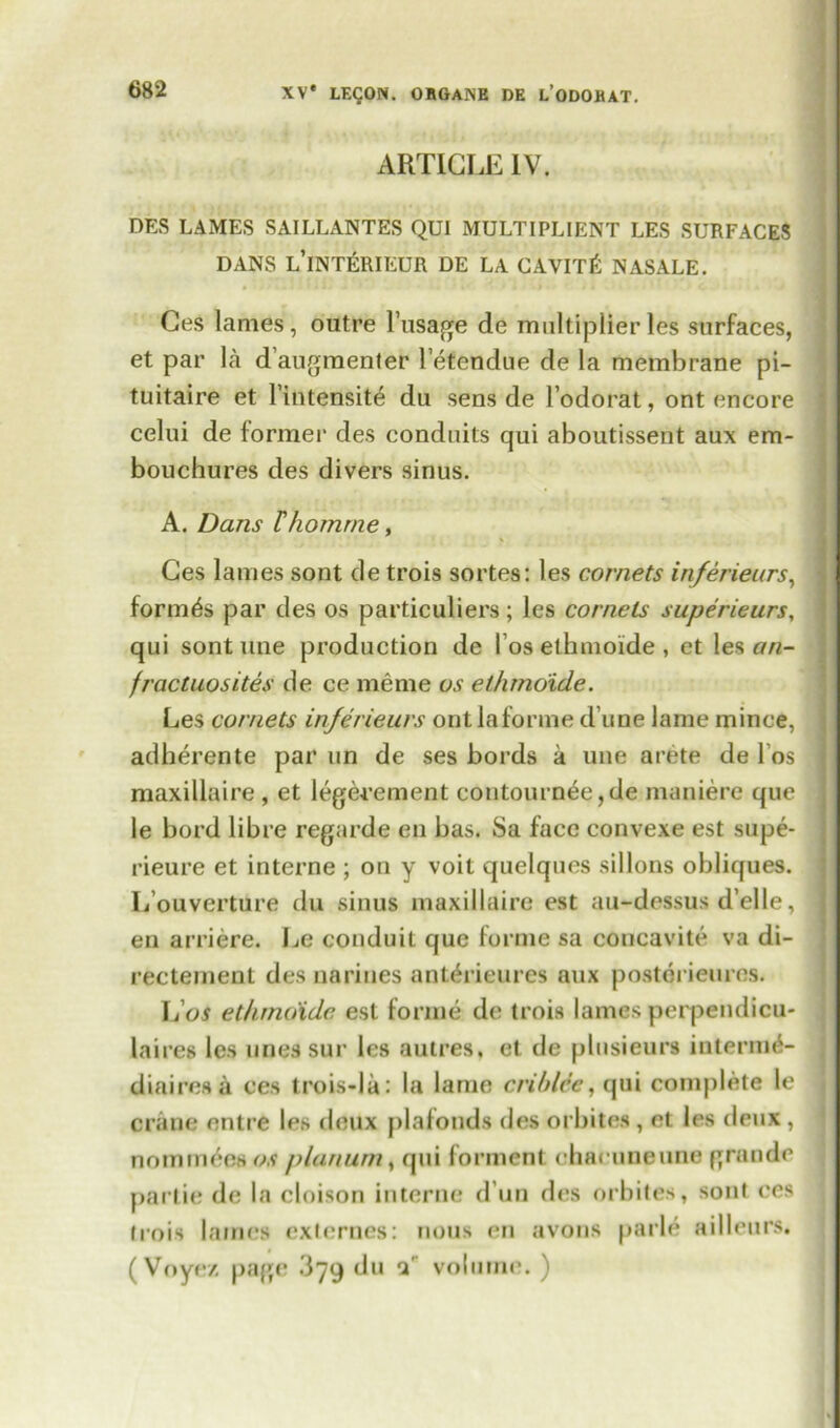 ARTICLE IV. DES LAMES SAILLANTES QUI MULT I PL 1 ENT LES SURFACES DANS L’lNTfiRIEUR DE LA CAVIT& NASALE. Ces lames, outre l’usage de multiplierles surfaces, et par la d’augmenter letendue de la membrane pi- tuitaire et l’intensite du sens de lodorat, out encore celui de former des conduits qui aboutissent aux em- bouchures des divers sinus. A. Dans Thomrne, Ces lames sont de trois sortes: les cornets inferieurs, formas par des os particulars; les cornels superieurs, qui sont line production dc l os ethmoide , et les an- fracluosites de ce meme os ethmoide. Les cornets in/erieurs ontlaforme d une lame mince, adherente par un de ses bords a une arete de l os maxillaire , et legerement coutournee,de maniere que le bord libre regarde en has. Sa face convexe est supe- rieure et interne ; on y voit quelques sillons obliques. L ouverture du sinus maxillaire est au-dessus d’elle, en arriere. Le conduit que forme sa concavite va di- rectement des nariues anterieures aux postorieures. L os ethmoide est forme de trois lames perpendicu- lai res les lines sur les autres, et de plusieurs intermd- diairesa ces trois-la: la lame crihlcc, qui complete le crane entre les deux plafonds des orbites, et les deux , nominees a? planum t qui forment chaeuneune grande partie de la cloison interne d un des orbites, sont ces trois lames externes: nous en avons parle ailleurs. ( Voyez page 379 du 1' volume. )