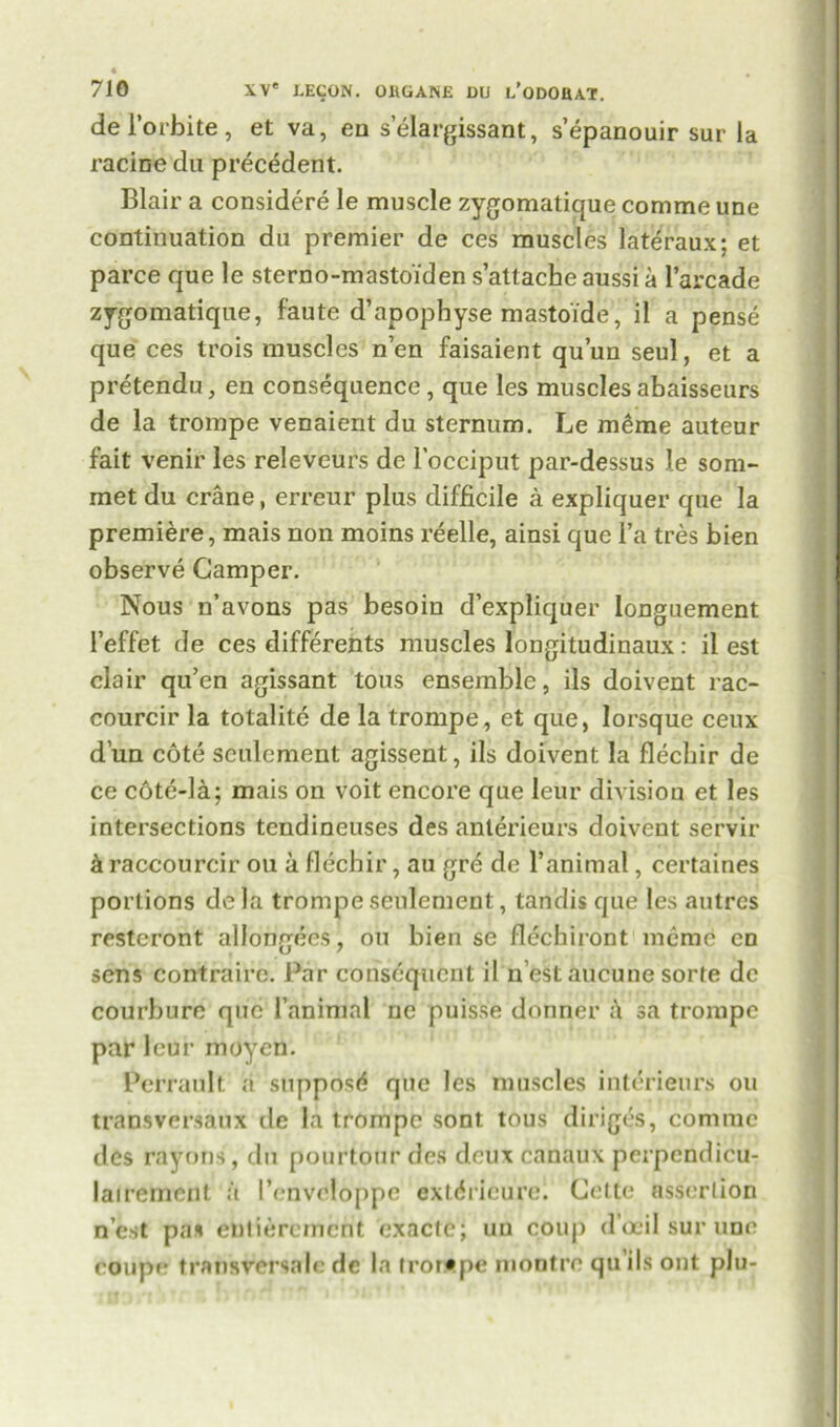 del’orbite, et va, en s’elargissant, s’epanouir sur la racine da precedent. Blair a considere le muscle zygomatique comme une continuation du premier de ces muscles lateraux; et parce que le sterno-mastoiden s’attacheaussia l’arcade zygomatique, faute d’apophyse mastoide, il a pense que ces trois muscles n’en faisaient qu’un seul, et a pretendu, en consequence, que les muscles abaisseurs de la trompe venaient du sternum. Le raerae auteur fait venir les releveurs de l’occiput par-dessus le som- met du crane, erreur plus difficile a expliquer que la premiere, mais non moins reelle, ainsi que l’a tres bien observe Camper. Nous n’avons pas besoin d’expliquer longuement l’effet de ces differents muscles longitudinaux: il est clair qu’en agissant tous ensemble, ils doivent rac- courcir la totalite de la trompe, et que, lorsque ceux d un cote seulement agissent, ils doivent la flechir de ce cote-la; mais on voit encore que leur division et les intersections tendineuses des anterieurs doivent servir & raccourcir on a flechir, au gre de 1’animal, certaines portions dela trompe seulement, tandis que les autres resteront allongees, on bien se flechiront meme en sens contrairc. Par consequent il n est aucune sorte de courbure que 1’animal ne puisse donner a sa trompe par leur rnoycn. Perrault a supposd que les muscles interieurs ou transversaux de la trompe sont tous diriges, comme des rayons, du pourtour des deux canaux perpcndicu- lairemcnt a I’enveloppc extdricure. Cette assertion n’est pal entierement exactc; uu coup d’oeil sur une coupe transversale de la trompe montre qu’ils out plu-