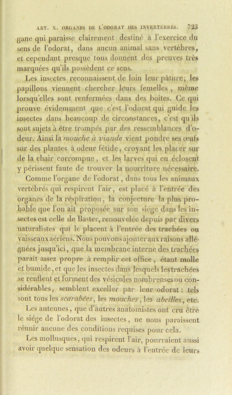 ART. X. OROAAES Dli LODOHAT URs 1AVERTRliRRS. /‘io gane qui paraisse clairement destine'1 a l’exereice du sens de l’odorat, dans aucun animal sans vertebres, et cependaut presque tons donnent des preuves ties marquees qu its possedent ce seus. Les iuseetes reconnaissent de loin leur pature; les papillons viennent eliercher Jc'urs femelles , meme lorsqu’elles sont renfermees dans des buites. Ce qui prouve evidemment quo e’est 1’odorat qui guide les iuseetes dans beaueoup de cireonstances, c’esl quits soul sujets a etre trompes par des ressemblanees d’o- deur. Ainsi la muuche a vianclc vient poudre ses oeuts sur des plantes a odour fetide, croyant les plat er sur de la chair corrompuo, et les larves qui en eeloscut y perissent faute de trouver la nourriture neeessaire. Coniine l’organe de l’odorat, dans tons les animaux vertebres qui respirent l air, est place a I’entree des organes de la respiration, la conjecture la plus pro- bable que I on ait proposec sur son siege dans les in- sectesest celle de Baster, reuouvclee depuis par divers uaturalistes qui le placent a l’entree des trachees ou vaisseauxaeriens. Nous pouvonsajouleraux raisons alle- guees jusqu’ici, que la membrane interne des trachees parait assez propre a remplir eet office , etant molle et humide,et que les insectesdans lesqtiels lestrachees se renflent et for meat des vesicules nombreusesou con- siderables, semblent exceller par leur odorat: tels sont tons les scarabces, les mouches, les abeilles, etc. Les antennes, que d’autres auatomistes ont cru etre le siege de 1 odorat des iuseetes, ne nous paraissent reunir aucune des conditions requises pour cela. Les mollusques, qui respirent l air, pourraient aussi avoir quelque sensation des odeurs a 1’entree de leurs