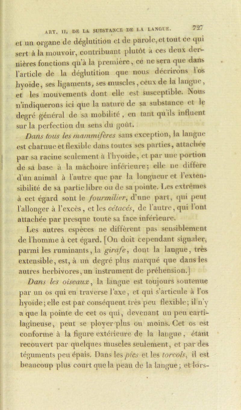 727 et un organe de deglutition et de parole, et tout ce qui sert a la mouvoir, coutribuant plutot it ces deux der- uieres fonctions qua la premiere, ce ne sera que dans l’article de la deglutition que nous decrirons I os hyoide, ses ligaments, ses muscles, ceux de la langue, et les mouvements dont elle est susceptible. Nou.s n’indiquerons ici que la nature de sa substance et le degre general de sa ruobilite , eu taut qu ils influent sur la perfection du sens du gout. Dans tons les mammiftres sans exception, la langue est chatnue et flexible dans toutes ses parties, attaebee par sa racine aeulement a 1’hyoide, et par line portion de sa base a la inachoire interieure; elle ne ditlere d un animal a lautre que par la longueur et I’exten- sibilite de sa partielibre on de sa pointe. Les extremes a cet egard sout le fourmilier, d’une part, qui peut i’allonger a Texces, et les oe'taces, de lautre, qui I onl attaebee par presque unite sa tace interieure. Les autres especes ne different pas sensiblement de l’homme a cet egard. [On doit cependant signaler, par mi les ruminants, la girafe, dont la langue, tres extensible, est, a un degre plus marque que daus les autres herbivores, un instrument de prehension.] Dans les oiseaux, la langue est toujours soutenue par un os qui en traverse 1’axe, et qui s’articule a l’os hyoide; elle est par consequent tres peu flexible; il n’y a que la poiute de cet os qui, devenant un peu carti- lagineuse, peut se plover plus ou moins. Cet os est couforme a la figure exterieure de la langue, etant recouvert par quelques muscles seulement, et par des teguments peu epais. Daus les pics et les torcols, il est beaucoup plus court que la peau de la langue; et lors-