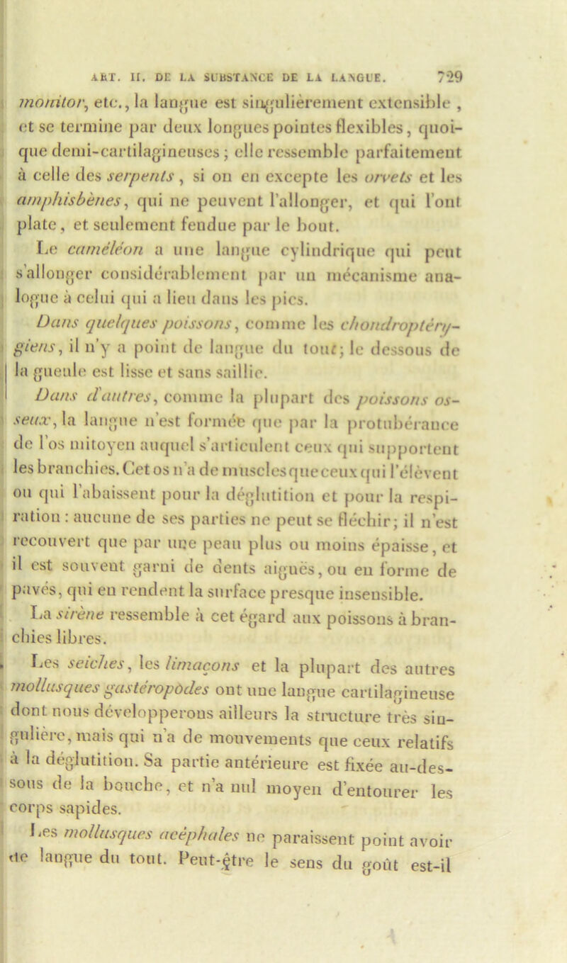 AST. II. DC IX SUBSTANCE DE EA LA AGUE. /•29 monitor, etc., la langue est singulierement extensible , et se termine par deux longues poiutesflexibles, quoi- que demi-cartilagineuses; ellc ressemble parfaitement a celle des serpents , si on en excepte les orvets et les am phis benes, qui ne peuvent l’allonger, et qui l’oiit plate, et seulement fetidue par le bout. Le cumeleon a line langue cylindrique qui pent s’allonger considerablcment par uu mecanisme ana- logue a celui qui a lieu dans les pics. Dans quelques poissons, conime les chonclropten/- giens, il n’y a point do langue du tour; le dessous de la gueule est lisse et sans saillie. Dans (l'ant res, comine la pi u part dcs poissons os- senx, la langue n est formefe quo par la protuberance de 1 os niitoyen auquel s’articulent ceux qui supportent les branehies.Cet os n a de musclesqueceux qui Pelevent ou qui l’abaissent pour la deglutition et pour la respi- ration : aucune de ses parties ne pent se flechir; il n’est reconvert que par uqe peau plus ou moins epaisse, et il est souveut garni de dents aigues,ou eu forme de paves, qui eu rendent la surface presque insensible. I,a sirene ressemble a cet egard aux poissons a bran- cliies libres. Les seiches, les lirnacons et la plupart des autres mollusques gasteropddes ontuue langue carlilagineuse dont nous developperous ailleurs la structure tres sin- guliere, mais qui na de moovements que ceux relatifs a la deglutition. Sa partie anterieure est fixee au-des- sous de la bouche, et n’a mil moyen d’entourer les corps sapides. Les mollusques acephales ne paraissent point avoir ne langue du tout. Peut-$tre le sens du gout est-il