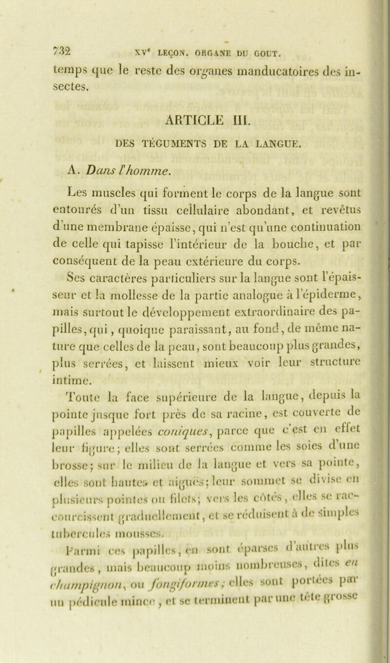 temps que le restc des organes manducatoires des in- sectes. ARTICLE III. DES TEGUMENTS DE LA LANGUE. A. Dans lhomme. Les muscles qui forment le corps de la langue sont entoures d’un tissu cellulaire aboudant, et revetus d’une membrane epaisse, qui n’est qu’une continuation de celle qui tapisse l’interieur de la bouche, et par consequent de la peau exterieure du corps. Ses caracteres particuliers sur la langue sont l’epais- seur et la mollesse de la partie analogue al’epiderme, mais snrtout le devcloppement extraordinaire des pa- pilles, qui , quoique paraissant, an fond, de meme na- ture que cellcs de la peau, sont beaucoup plus grandes, plus serrees, et laissent mieux voir leur structure intime. Toute la face superieure de la langue, dcpuis la pointe jusque fort pres de sa racine, est couverte de papilles appelees couiques, parce que c est en elfet leur figure; elles sont serrees comrne les soies dune brosse; sur le milieu de la langue et vers sa pointe, elles sont bautca et aigubs; leur sommet se divise en plusieurs pointes on filets; vers les cotes,dies se ia(- courcisscrit graduellemcnt, et sc reduisenta de Simples tubercules mousses. Panni ces papilles, en sont (‘parses d unites plus grandes, mais beaucoup moins nombreuses, dites en champignon, ou fongifonnes; elles sont portees par un pedicule mince, et se terminent parune telegrosse