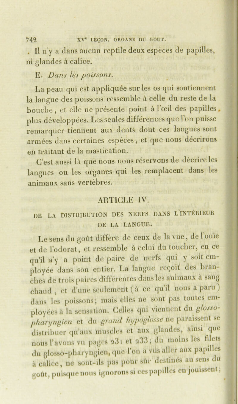 . II n’y a dans aucun reptile deux especes de papilles, ni glandes a calice. E- Dans les poissons. La peau qui est appliquee sur les os qui soutiennent la langue des poissons ressemble a celle du reste de la bouche, et ellc ne presente point a l’oeil des papilles. plus developpees. Les seules differences que l’on puisse remarquer tienneut aux dents dont ces langues sont armees dans certaines especes, et que nous decrirons en traitant de la mastication. G’est aussi la que nous nous reservons de decrire les langues ou les organes qui les remplacent dans les animaux sans vertebres. ARTICLE IV. DE LA DISTRIBUTION DES NERFS DANS LINT&RIEUR DE LA LANGUE. Le sens du gotit differe de ceux de la vue, de louie et de J’odorat, et ressemble a celui du toucher, en ce qu’il w’y a point de paire de ncrfs qui y soit em- ployee dans son entier. La fatigue rc^oit des bran- ches de trois paircs diffcrentes dans les animaux a sang cbaud , et d’une sculemnnt (A ce qu’il nous a paru ) dans les poissons; mais elles ne sont pas toutes em- ployees a la sensation. Celles qui viennent du glosso- phan/ngien et du grand hypdglosse ne paraissent se distribuer qu’aux muscles et aux glandes, ainsi que nous I’avons vu pages 9.3. et 933; du mobs les filets du glosso-pharyngien, que l’on a viisaller aux papi < s k calice, ne sont-ils pas pour sAr destines au sens du goUt, puisquenous ignoronssi ces papilles cn jouissent;