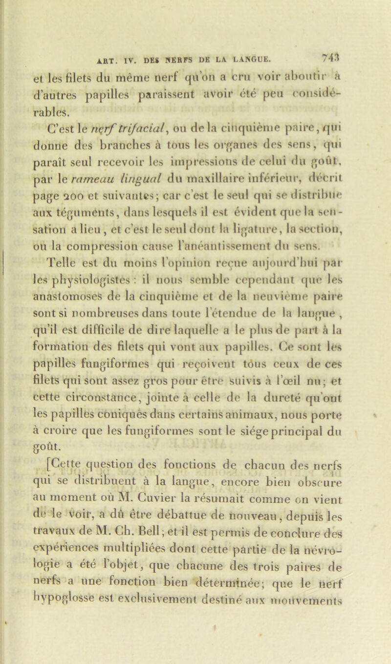 el les Hlets du meme nerf qu’on a era voir aboatir a d’autres papilles paraissent avoir ete pea conside- rables. C’est le nqrf trifacial, oa de la cinqnieme paire,qui donae des branches a tons les organes des sens, <pn parait seul recevoir les impressions de celni du gout, par le ratneau lingual du maxillaire inferieur, decrit page aoo et suivantes; car c est le seul qai se distrilnie aax teguments, dans lesqacls il est evident qae la sen- sation a lieu , ct c’est le seal doat la ligature, la section, ou la compression cause l’aneantissement tin sens. Telle est du moins I’opinion recue aujourd'hni par les physiologists : il nous semble cependant (jac les anastomoses de la cinqnieme et de la neuvieme paire soat si nombreuses dans toate l etendue de la langue , qu’il est difficile de dire laquelle a le pins de part a la formation des filets qai vont aax papilles. Ce sont les papilles fangiformes qui re^oivent tons ceux de ces filets qai sont assez grospourefre saivis a l’oeil nu; et eette circonstance, jointe a celle de la darete qu’ont les papilles coniqnesdans certains animaux, nous porte a croire que les fangiformes sout le siege principal da gout. [Cette question des fonclious de chacun des rierfs qai se distribuent a la langae, encore bien obscure aa moment ou M. Cuvier la resumait comme on vient. de le Voir, a du etre debattue de nouveau, depuis les travaux de M. Ch. Bell; et il est permis de conolure des experiences multiplies dont cette partie de la nevro- logie a ete l’objet, que cbacune des irois paires de nerfs a ane fonction bien determinee; que le nerf bypoglosse est exclusivement destine aax mouvements