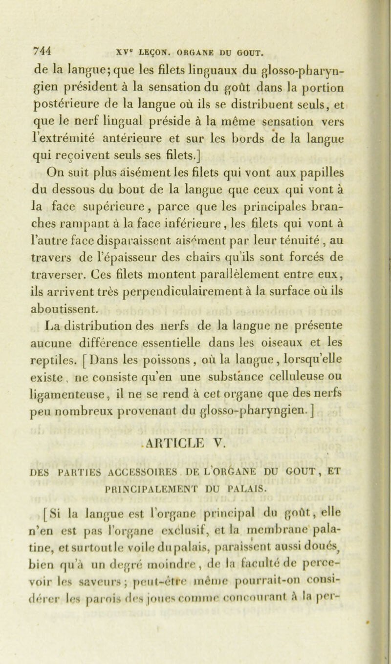 de la langue; que les filets linguaux du glosso-pbaryn- gien president a la sensation du gout dans la portion post^rieure de la langue ou. ils se distribuent seuls, et que le nerf lingual preside a la raeme sensation vers l’extremite anterieure et sur les bords de la langue qui recoivent seuls ses filets.] On suit plus aisement les filets qui vont aux papilles du dessous du bout de la langue que ceux qui vont a la face superieure, parce que les principals bran- ches rampant a la face inferieure, les filets qui vonL a l’autre face disparaissent aisement par leur tenuite , au travers de l’epaisseur des chairs qu’ils sont forces de traverser. Ces filets montent parallelement entre eux, ils arrivent tres perpendiculairement a la surface ou ils aboutissent. La distribution des uerfs de la langue ne presente aucune difference essentielle dans les oiseaux et les reptiles. [Dans les poissons, oil la langue, lorsqu’elle existe , ne consiste qu’en une substance celluleuse ou ligamenteuse, il ne se rend a cet organe que des nerfs peu nombreux provenant du glosso-pharyngien. ] ARTICLE V. DES PARTIES ACCESSOIRES DE L’OR6ANE DU GOUT, ET PRINCIPALEMENT DU PALAIS. [Si la langue est l’organe principal du goAt,elle n’en est pas lorgane exclusif, et la membrane pala- tine, etsurtoutle voile du palais, paraissent aussi douds^ bien qu’a un degre moindre, de la faculte de perce- voir les saveurs; peut-etre indme pourrait-on consi- derer les parois des |oue^ coniine ooneourant la per-