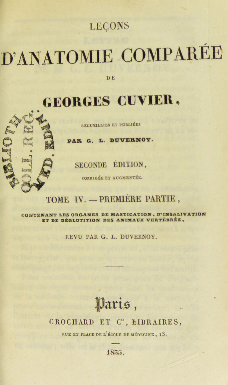 LECONS I) ANATOM JE COMP All IE DE GEORGES CUVIER, RECUE1LL1ES ET PUBLICS PAR G. I.. DOVERNOY. SECONDE EDITION, CORRIGiE ET AUGMEJITEE. TOME IV.—PREMIERE P ARTIE , CON TENANT LES OHGANES DE MASTICATION, DMMSALIVATION ET DE DEGLUTITION DES ANIMAUX VERTEBRES, REVU PAR G. L. DUVERNOY. CROCHARD ET C'E, EIBRAIRES, RUE ET PLACE DE l’eCOLE DE MEDEC1NE , l3. 1855.