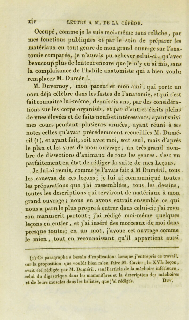 *iv 1ETT11E A M. DE LA CEpfeOE. Occupe, cornrne je le suis moi-nidme sans rellcbe, par raes fonctions publiques et par le soiu de preparer les materiaux en tout genre de moil grand ouvrage sur l’ana- tomie comparee, je n’aurais pu achever eelui-ci, qu’aved beaucoup plus de lenteurencore quc je n’y en ai mis, sans la complaisance de l’habile anatomiste qui a bien voulu remplacer M. Dumeril. M. Duvernoy, mon parent et mon ami , qui porte un nom dejh celebre dans les fastes de l’anatomie, etqui s'est faitconnaitre lui-meme, depuissix ans, par des considera- tions sur les corps organises , et par d’autres ecrits pleins de vues elevees et de faits neufsetiuteressants, ayantsuivi mes cours pendant plusieurs amities, ayant reuni a ses notes celles qu’avait precedemment recueillies M. Dume- ril (l), et ayant fait, soit avec moi, soit seul, mais d’apres le plan et les vues de raon ouvrage, un tres grand nom- bre de dissections d’animaux de tous les genres , s’est vu parfaitement en etat de rediger la suite de mes Lecous. Je lui ai remis, comme je l’avais fait a M Dumeril, tous les canevas de ces lecous; je lui ai communique toutes les preparations que j’ai rassemblees, tous les dessins, toutes les descriptions qui servivont de materiaux a mon grand ouvrage; nous en avons extrait ensemble ce qui nous a parule plus propre a entrer dans cclui-ci; j’ai revu son manuscrit partout; j’ai redigd moi-m£me quelques lemons en entier, et j’ai insere des morceaux de moi dans presque toutes; en un mot, j'avoue cet ouvrage comme le mien , tout en reconnaissant qu’il appartient aussi (0 Ce paragraphe. ft besoin duplication : lorsqne j’entrepri* cc travail, sar In proposition qac voultlt l)icn m'en faire M. Cuvier, la XVIe lc<^)n, avail die’ recline par M. Dumeril, saulTnrlicle dc l.i mdehoire inferieure , celui du digaslrique dan* Ic* inammifcres et la description des michoirc* et de leur* muscles dans les bali*te*, qnc j'ai rrfdigi?*. Dov.