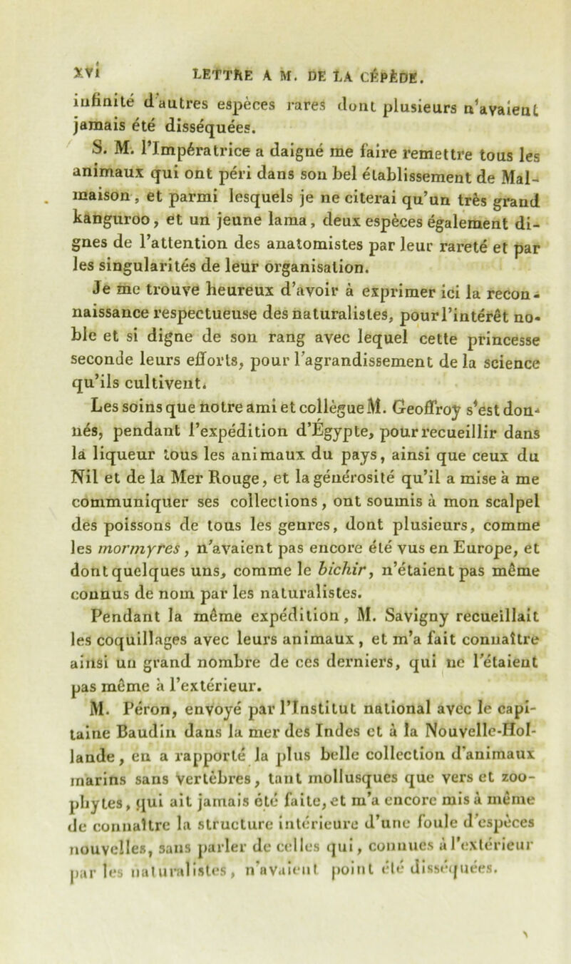 infinite dautres especes rares dont plusieurs n’avaienl jamais ete dissequees. S* M. l’lmp^ratrice a daigne me f'aire remet tre tous les animaux qui ont peri dans son bel etablissement de Mai- maison, et parmi lesquels je ne citerai qu’un tr&s grand kanguroo, et un jeune lama, deux especes egalement di- gnes de l’attention des anatomistes par leur rarete et par les singularity de leur organisation. Je me trouve heureux d’avoir a exprimer ici la recon- naissance respectueuse desnaturalisles, pourl’interet no- ble et si digne de son rang avec lequel cette princesse seconde leurs efforts, pour l’agrandissement de la science qu’ils cultiveut. Les soinsque noire ami etcollegueM. Geoflroy s^estdon-* nes, pendant 1’expedition d’Egypte, pourrecueillir dans la liqueur tous les animaux du pays, ainsi que ceux du Nil et de la Met Rouge, et lagene'rosite qu’il a mise a me communiquer ses collections, ont soumis a mon scalpel des poissons de tous les genres, dont plusieurs, comme les mormyres, n’avaient pas encore ete vus en Europe, et dontquelques uns, comme le bichir, n’etaientpas meme counus de nom par les naluralistes. Pendant la m6me expedition, M. Savigny recueillait les coquillages avec leurs animaux , et m’a fait connaitre ainsi uu grand nombre de ces derniers, qui ue l’etaieut pas meme a l’exterieur. M. Peron, envoye par l’Tnstilut national avec le cap!- taine Baudin dans la mer des Indes et a la Nouvelle-Hol- lande , en a rapporte la plus belle collection d animaux inarins sans vertebres, tant mollusques que vers et zoo- phytes, qui ait jamais ete faite, et m’a encore mis a meme de connaitre la structure interieure d’une foule d especes nouvclles, sans parler de celles qui, conuues al’exterieur partes naturulistes , n’avaleut point ete dissequees.