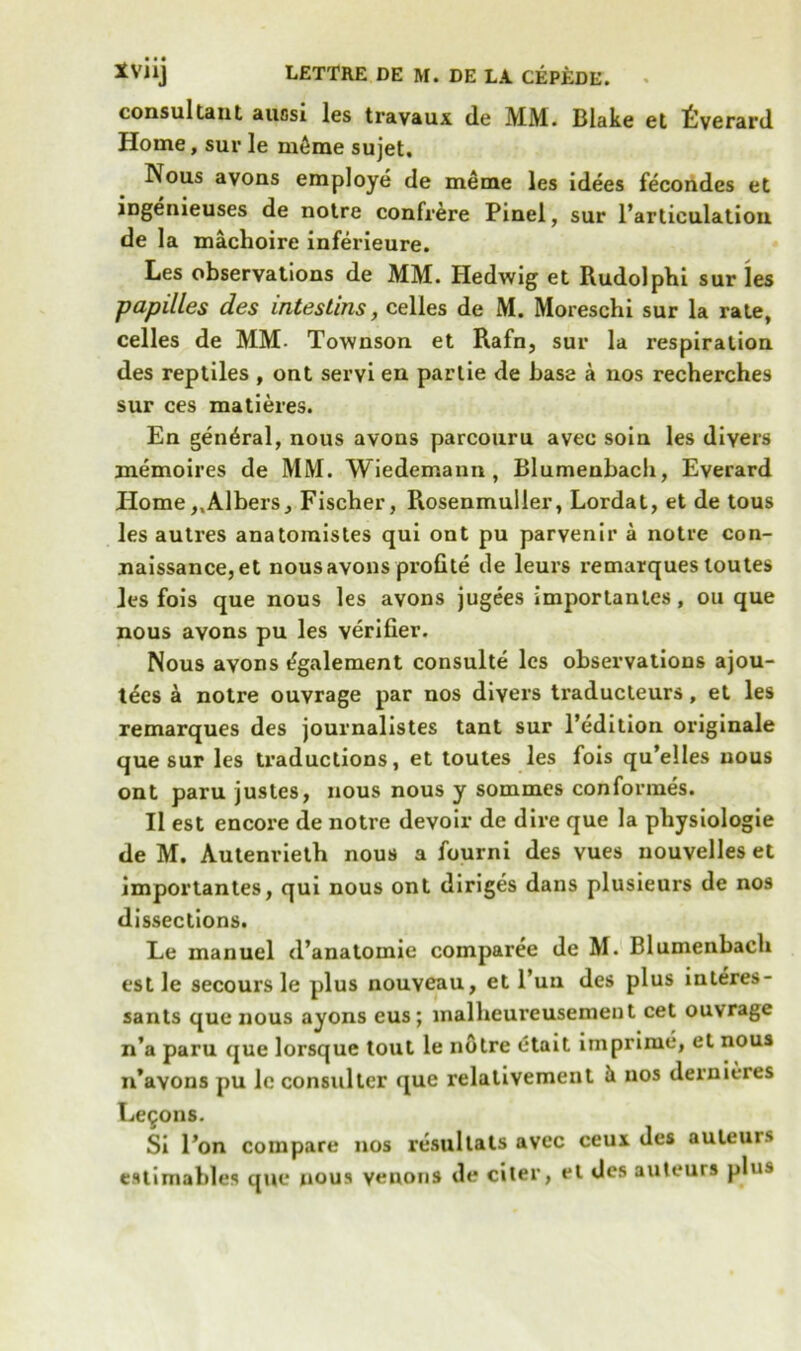 consultant auasi les travaux de MM. Blake et tverard Home, sur le m6me sujet. Nous avons employe de meme les idees fecondes et ingenieuses de notre confrere Pinel, sur l’articulation de la machoire inferieure. Les observations de MM. Hedwig et Rudolphi sur les papilles des intestins, celles de M. Moreschi sur la rate, celles de MM- Townson et Rafn, sur la respiration des reptiles , ont servi en partie de base a nos recherches sur ces matieres. En general, nous avous parcouru avee soin les divers memoires de MM. Wiedemann, Blumenbach, Everard Home,.Albers, Fischer, Rosenmuller, Lordat, et de tous les autres anatomistes qui ont pu parvenir a notre con- naissance, et nous avons profite de leurs remarques loutes les fois que nous les avons jugees importanles, ou que nous avons pu les verifier. Nous avons egalement consulte les observations ajou- tees a notre ouvrage par nos divers traducteurs , et les remarques des journalistes tant sur l’edition originale que sur les traductions, et toutes les fois qu’elles nous ont paru justes, nous nous y sommes conformes. II est encore de notre devoir de dire que la pliysiologie de M. Autenrieth nous a fourni des vues nouvelles et importantes, qui nous ont diriges dans plusieurs de nos dissections. Ee manuel d’anatomie comparee de M. Blumenbach est le secours le plus nouveau, et l’un des plus interes- sants que nous ayons eus; malheureusement cet ouvrage n’a paru que lorsque tout le notre etait imprime, et nous n’avons pu lcconsulter que relativement ^ nos dernieres Lemons. Si l’on compare nos resullats avec ceux des auteurs estimable* que nous venous de citer, et des auteurs plus