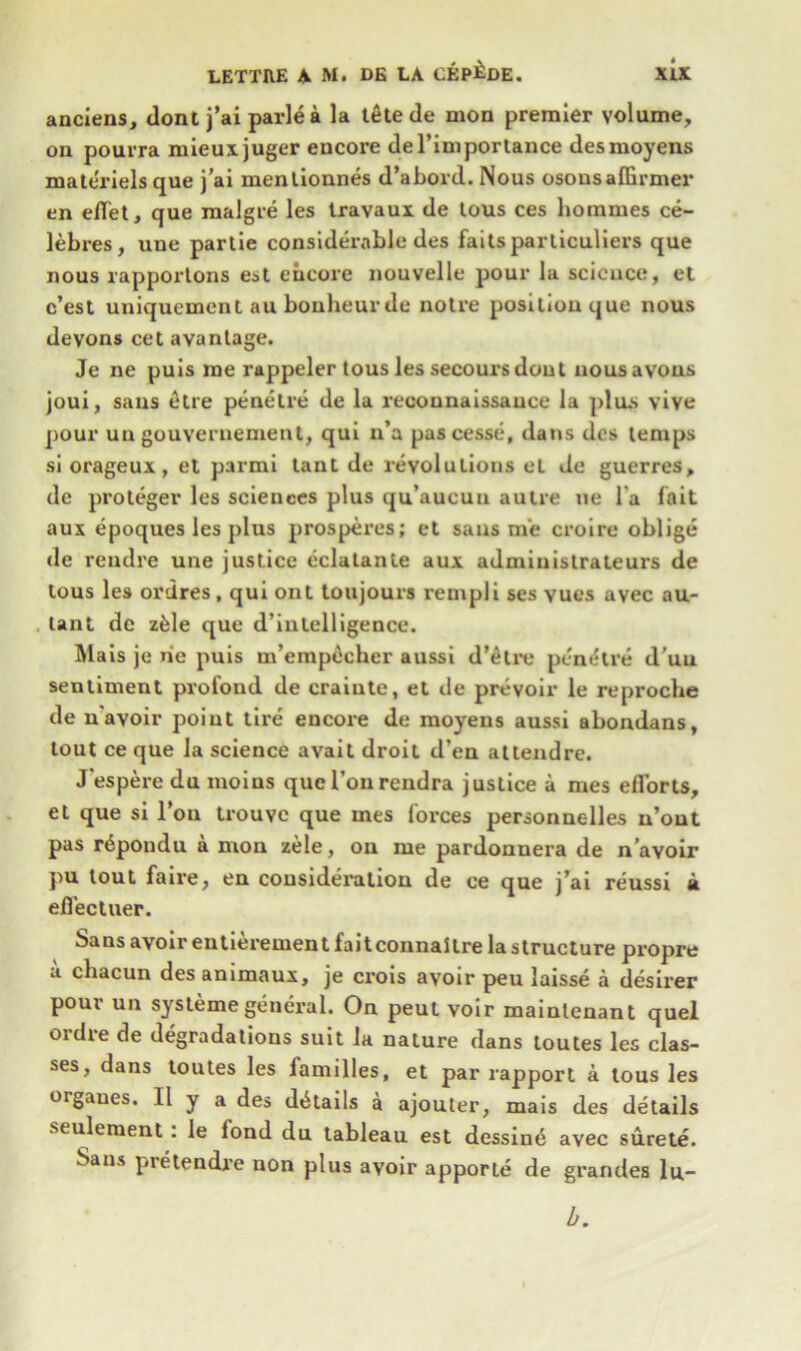 anciens, dont j’ai parle a la tete de mon premier volume, on pourra mieuxjuger encore del’importance desmoyens mate'riels que j’ai mentionnes d’abord. Nous osonsaffirmer en eflet, que malgre les Iravaux de tous ces hommes ce- lebres, une partie considerable des failsparticuliers que nous rapportons est encore nouvelle pour la science, et e’est uniquement au bonheurde noire position que nous devons cet avantage. Je ne puis me rappeler tous les secours dont nousavous joui, sans etre penetre de la reconnaissance la plus vive pour un gouveruement, qui u’a pascesse, dans dcs temps si orageux, et parmi tant de revolutions el de guerres, de proteger les sciences plus qu’aueun autre ne l a fait aux epoques les plus prosperes; et sans me croire oblige de rendre une justice eclalante aux admiuistrateurs de tous les ordres, qui ont toujours rempli ses vues avec au- lant de zfele que d’inlelligence. Mais je rie puis m’emp6cher aussi d'etre penetre d’un sentiment profond de crainte, el de prevoir le reproche de n avoir point tire encore de moyens aussi abondans, tout ce que la science avait droit d’en attendre. Jespere du moius quel’ourendra justice a mes elforts, et que si l’ou trouve que mes forces personnelles n’out pas r^pondu a mon zele, on me pardounera de n’avoir pu lout fa ire, en consideration de ce que j’ai reussi a eflectuer. Sans avoir eutierement faitconnaitre la structure propre a cliacun des animaux, je crois avoir peu laisse a desirer pour un systemegeneral. On peut voir mainlenant quel ordre de degradations suit la nature dans toutes les clas- ses, dans toutes les families, et par rapport a tous les organes. 11 y a des details a ajouter, mais des details seulement: le lond du tableau est dessin6 avec surete. Sans pretendre non plus avoir apporte de grandes lu- b.