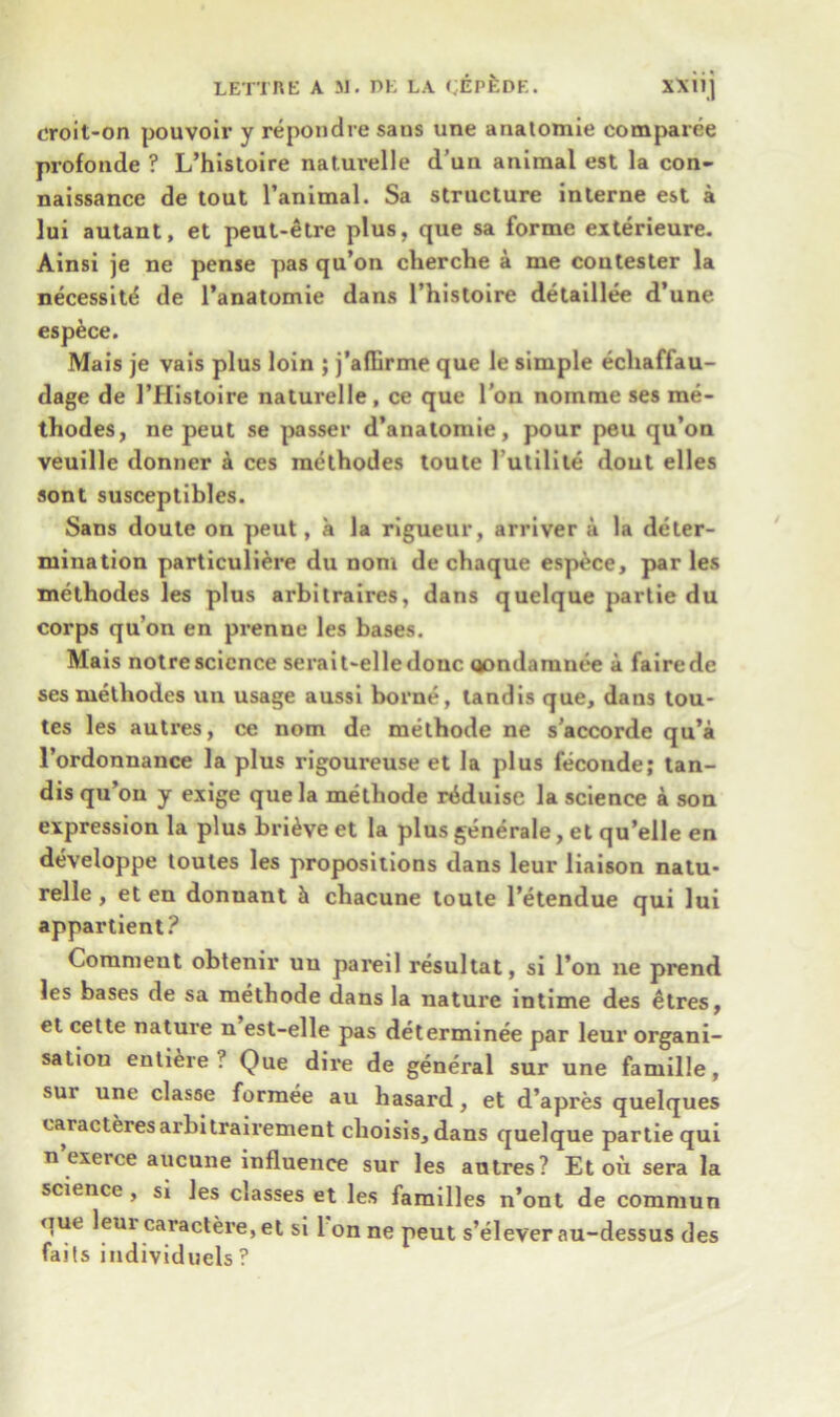 croit-on pouvoir y repondre sans une anatomie comparee profonde ? L’histoire naturelle d’un animal est la con- naissance de tout l’animal. Sa structure interne est a lui autant, et peut-etre plus, que sa forme exterieure. Ainsi je ne pense pas qu’on cherche a me contester la necessity de l’anatomie dans l’histoire detaillee d’une espece. Mais je vais plus loin ; j’affirme que le simple echaffau- dage de 1’Histoire naturelle , ce que Ton noinme ses me- thodes, ne peut se passer d’anatomie, pour peu qu’on veuille donner a ces methodes toute 1'utilile dout elles sont susceptibles. Sans doute on peut, a la rigueur, arriver a la deter- mination particuliere du noni de chaque espece, par les methodes les plus arbilraires, dans quelque partie du corps qu’on en prenne les bases. Mais notrescience serait-elledouc qondamnee a fairede ses methodes un usage aussi borne, tandis que, dans tou- tes les autres, ce nom de methode ne s’accorde qu’a l’ordonnance la plus rigoureuse et la plus feconde; tan- dis qu’on y exige que la methode rdduise la science a son expression la plus brieve et la plus generale, et qu’elle en developpe toutes les propositions dans leur liaison natu- relle , et en donnant h chacune toute l’etendue qui lui appartient? Comment obtenir uu pareil resultat, si l’on ne prend les bases de sa methode dans la nature intime des etres, et cette nature n est-elle pas determinee par leur organi- sation entiere ? Que dire de general sur une famille, sur une classe formee au hasard, et d’apres quelques caracteresarbitrairement choisis,dans quelque partie qui n’exerce aucune influence sur les autres? Et oil sera la science , si les c»asses et les families n’ont de commun que leui caractere, et si 1 on ne peut s’elever au-dessus des faits individuels ?