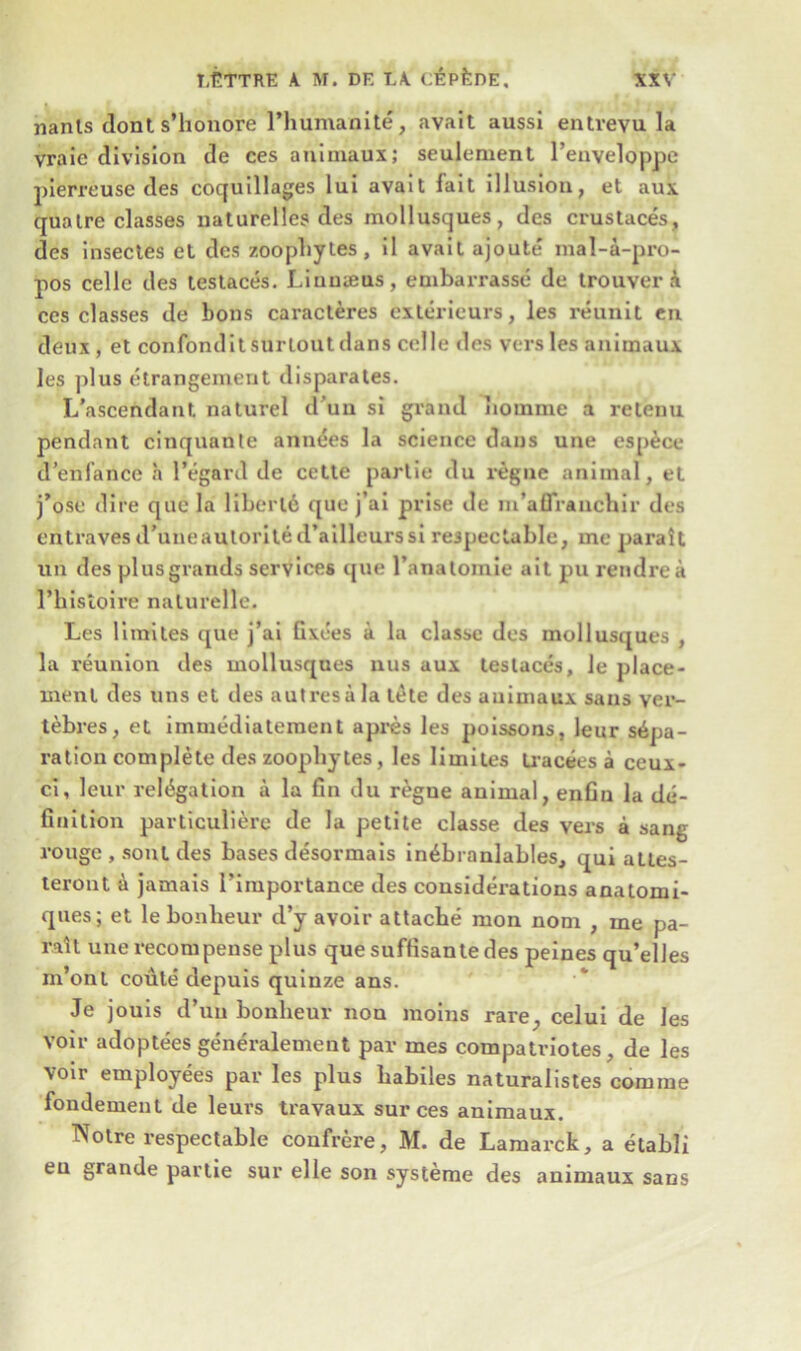 nants donts’honore l’humanite, avait aussi entvevu la vraie division de ces animaux; seulement l’enveloppe pierreuse des coquillages lui avait fait illusion, et auk qua ire classes naturelles des mollusques, des crustaces, des insectes et des zoophytes, il avait ajoute mal-a-pro- pos celle des testaces. Linnaeus, embarrasse de trouver k ces classes de bons caracteres exterieurs, les reunit en deux , et confondit surlout dans celle des vers les animaux les plus etrangement disparates. L’ascendant. naturel d un si grand iiomme a retenu pendant cinquante annees la science dans une espece d’enl’ance a l’egard de cetle partie du regne animal, et j’ose dire quela libert6 quo j’ai prise de m’afiranchir des entravesd’uueaulorited’ailleurssi respectable, me parait un des plus grands services que l’anatomie ait pu rendrea l’bistoire naturelle. Les limites que j’ai Gxees a la classc des mollusques , la reunion des mollusques nus aux testaces, le place- ment des uns et des autresala tete des animaux sans ver- tebres, et immediatement apres les poissons, leur sepa- ration complete des zoopliytes, les limites Lracees a ceux- ci, leur relegation a la fin du regue animal, enfin la de- finition particuliere de la petite classe des vers a sang rouge , soul des bases desormais in^branlables, qui atles- teront a jamais Fimportance des considerations anatomi- ques; et le bonheur d’y avoir attache mon nom , me pa- ratl une recompense plus quesuffisantedes peines qu’elles m’ont coule depuis quinze ans. Je jouis d’un bonheur non moins rare, celui de les voir adoptees generalement par mes compatriotes, de les voir employees par les plus liabiles naturalistes comme fondement de leurs travaux sur ces animaux. TSTotre respectable confrere, M. de Lamarck, a etabli eu grande partie sur elle son systeme des animaux sans