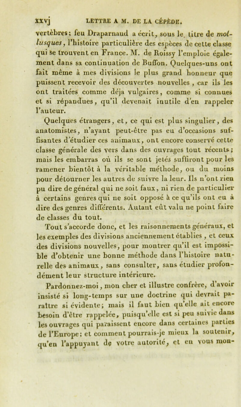 vertebres; feu Draparnaud a ecrit, sous le. litre de mol- lusques, l’hisloire particuli&re des especes de cette classe qui Se trouvent en France. M. de Roissy l’emploie egale- ment dans sa conlinualion de Buflon. Quelques-uns ont fait m4me a mes divisions ie plus grand honneur que puissent recevoir des decouvertes nouvelles , car ils les ont traitees comme deja vulgaires, comme si connues et si lApandues, qu’il devenait inutile d’en rappeler l’auteur. Quelques etrangers, et, ce qui est plus singulier, des anatoraistes, n’ayant peut-etre pas eu d’occasions suf- fisantes d’etudier ces animaux, ont encore conserve cette classe generale des vers dans des ouvrages lout recenls; mais les embarras ou ils se sont jeles suffiront pour les ramener bientot a la veritable melliode, ou du moins pour detourner les auti’es de suivre la leur. Ils n’ontrien pu dire de general qui ne soil faux, ni rien de particular a certains genres qui ne soit oppose kcequ’ils ont eu a dire des genres differents. Autant eutvalu ne point faire de classes du tout. Tout s’accorde done, et les raisonnements generaux, et les exemples des divisions anciennement 6lablies , et ccux des divisions nouvelles, pour montrer qu’il est impossi- ble d’obtenir une bonne methode dans l’histoire natu- relle des animaux, sans consul ter, sans etudier profon- dement leur structure intericure. Pardonnez-moi, mon cber et illustre confrere, d’avoir insiste si long-temps sur une doctrine qui deyrait pa- raltre si evidente; mais il faut bien quelle ait encore besoin d’etre rappelee, puisqu’ellc est si peu suivie dans les ouvrages qui paraissent encore dans certaines parlies de l’Europe; et comment pourrais-je mieux la soutenir, qu’en l’appuyant de votre autorile, et eu vous mon-