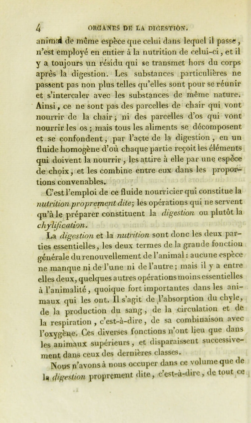 animad ile mime espece qne celui dans lequel il passe, n’est employe en entier a la nutrition de celui-ci, et il y a toujours un residu qui se transmet hors du corps apres la digestion. Les substances particulieres ne passent pas non plus telles qu’elles sont pour se reunir et s’intercaler avec les substances de merrie nature. Ainsi, ce ne sont pas des parcelles de chair qui vont nourrir de la chair ^ ni des parcelles d’os qui vont nourrir les os ; mais tous les aliments se decomposent et se confondent, par l’acte de la digestion, en un fluide homogene d’ou chaque partie re^oitles elements qui doivent la nourrir , les attire a elle par une espece de choix, et les combine entre eux dans les propor- tions convenables. C’estFemploi de ce fluide nourricier qui constitue la nutrition proprement dile; les operations qui ne servent qu’a le preparer constituent la digestion ou plutot la chyli.fi cation. La digestion et la nutrition sont done les deux par- ties essentielles, les deux termes de la grande function generale durenouvellement de l’animal: aucune espece ne manque ni de Fune ni de l’autre; mais il y a entre ellesdeux, quelques autres operations moins essentielles al’animalite, quoique fort iraportantes dans les ani- maux qui les ont. Il s’agit de Fabsorption du chyle, de la production du sang, de la circulation et de la respiration , e’est-a-dire, de sa combinaison avec Foxygfewe. Ces diverses fonctions n’ont lieu que dans les animaux superieurs, et disparaissent successi\e- ment dans ceux des dernieres classes. Nous rFavons a nous occuper dans ce volume que de U digestion proprement dite, e’est-a-dire, de tout ce