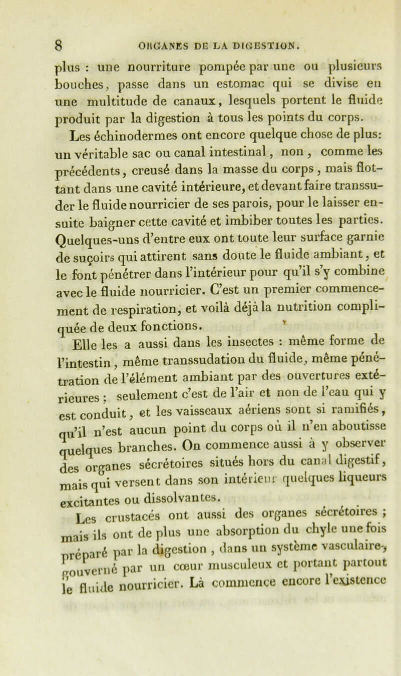 plus : une nourriture pomp^e par une ou plusicurs bouches, passe clans un estomac qui se divise en une multitude de canaux, lesquels portent le fluide produit par la digestion a tous les points du corps. Les echinodermes ont encore quelque chose de plus: un veritable sac ou canal intestinal, non , comme les precedents, creus6 dans la masse du corps , mais flot- tant dans une cavite int^rieure, etdevantfaire transsu- der le fluide nourricier de ses parois, pour le laisser en- suite baigner cette cavit6 et imbiber toutes les parties. Quelques-uns d’entre eux ont toute leur surface garnie de suQoirs qui attirent sans doute le fluide ambiant, et le font penetrer dans l’interieur pour qu’il s’y combine avec le fluide nourricier. C’est un premier commence- ment de respiration, et voila dejala nutrition compli- quee de deux fonctions. Elle les a aussi dans les insectes : meme forme de l’intestin , meme transsudation du fluide, meme pene- tration de l’element ambiant par des ouvertures exte- rieures : seulement c’est de l’air et non de 1’eau qui y cst conduit, et les vaisseaux aeriens sont si ramifies, nu’il n’est aucun point du corps ou il n’en aboutisse quelques branches. On commence aussi a y observer des organes secretoires situes hors du canal digestif, mais qui versent dans son interieur quelcjues liqueurs excitantes ou dissolvantes. Les crustaces ont aussi des organes secretoires ; mais ils ont de plus une absorption du chyle unefois prepare par la digestion , dans un systeme vasculaire-, Irouvern6 par un coeur musculeux et portant partout le fluide nourricier. La commence encore l’existcncc