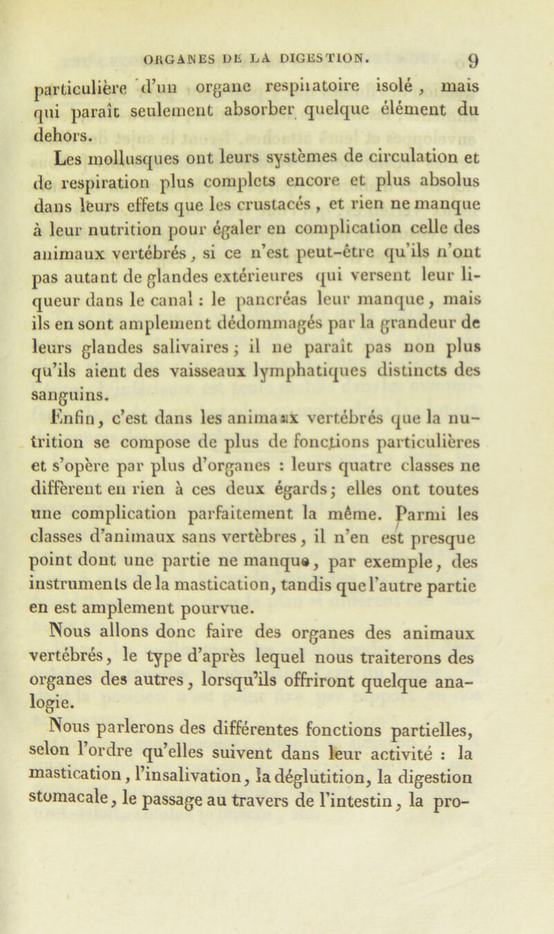 particuliere d’un organe respiiatoire isole , mais qui parait seulement absorber quelque element du dehors. Les inollusques out leurs systemes de circulation et de respiration plus complcts encore et plus absolus dans leurs effets que les crustaces , et rien ne manque a leur nutrition pour egaler en complication celle des animaux vertebres, si ce n’est peut-etre qu ils n out pas autant de glandes exterieures qui versent leur li- queur dans le canal : le pancreas leur manque, mais ils en sont amplement dedommag^s par la grandeur de leurs glaudes salivaires; il ne parait pas non plus qu’ils aient des vaisseaux lymphatiques distincts des sanguins. Enfin, c’est dans les animaaix vertebres que la nu- trition sc compose de plus de foncjions particulieres et s’opere par plus d’organes : leurs quatrc classes ne different en rien a ces deux egards; elles ont toutes une complication parfaitement la ni^rne. Parmi les classes d’animaux sans vertebres, il n’en est presque point dont une partie ne manque, par exemple, des instruments de la mastication, tandis qucl’autre partie en est amplement pourvue. Nous allons done faire des organes des animaux vertebres, le type d’apres lequel nous traiterons des organes des autres, lorsqu’ils offriront quelque ana- logic. Nous parlerons des differentes fonctions partielles, selon 1 ordre qu’elles suivent dans leur activite : la mastication, l’insalivation, la deglutition, la digestion stoinacale, le passage au travers de l’intestin, la pro-