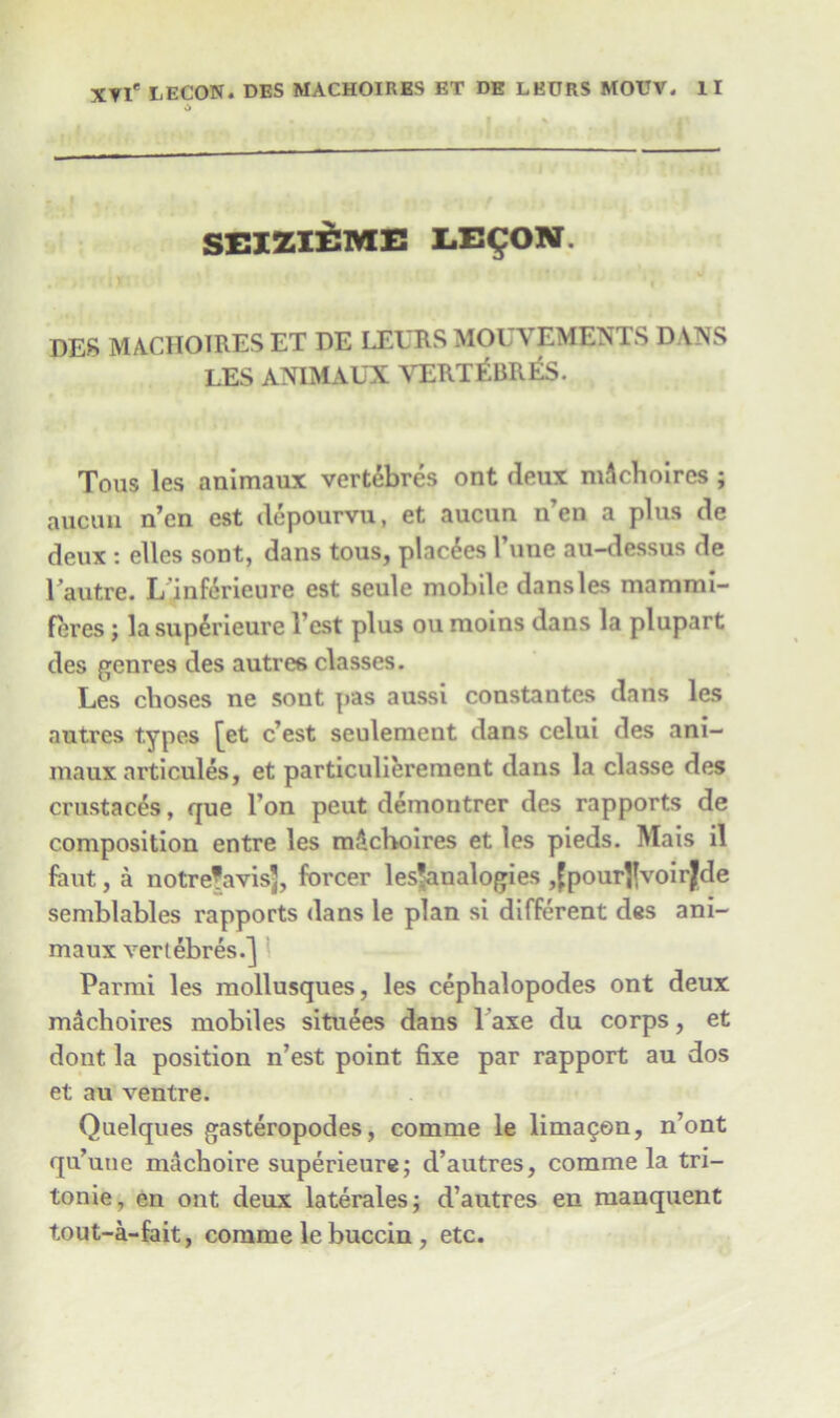 SEI2.IEME LE^ON. DES MACHOIRES ET DE LEERS MOUVEMENTS DANS LES ANIMAUX VERTEBRES. Tous les animaux vertebres ont deux mAchoires ; aucuu n’en est depourvu, et aucua n’en a plus de deux : elles sont, dans tous, placdes Time au-dessus de 1 autre. L’inf6rieure est seule mobile dans les mammi- feres; lasuperieure Test plus ou moins dans la plupart des genres des autres classes. Les clioses ne sont pas aussi constantcs dans les autres types [et c’est seulement dans celui des ani- maux articules, et particulierement dans la classe des crustaces, que l’on peut demontrer des rapports de composition entre les mdchoires et les pieds. Mais il fant, a notrefavisj, forcer ^analogies jfpourJJvoirJde semblables rapports dans le plan si different des ani- maux vertebres.] Parmi les mollusques, les cephalopodes ont deux m^choires mobiles situees dans laxe du corps, et dont la position n’est point fixe par rapport au dos et au ventre. Quelques gasteropodes, comme le lima^en, n’ont qu’uue machoire superieure; d’autres, comme la tri- tonie, en ont deux laterales; d’autres en manquent tout-a-fait, comme le buccin , etc.